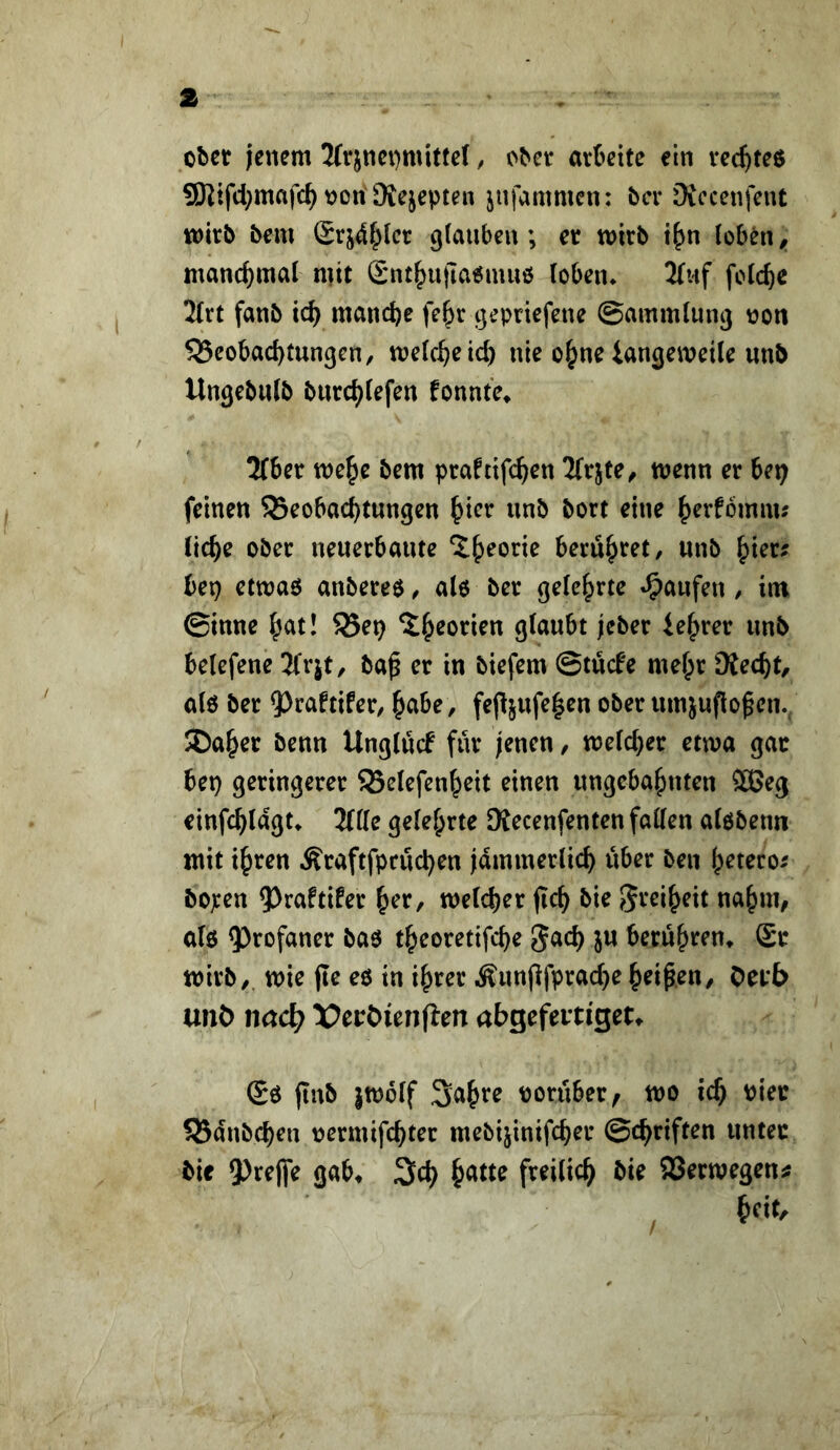 ober jenem 3(r}nei)mit(e(, ober arbeite ein vec^teß 9)Jifd}mafc^ non Mejepten jufammen: bei* iXccenfent wirb bem £rj4f^(cr ^(auben; er wirb i^^n loben ^ manchmal mit £nt|)ujia6muö (oben* 2(uf folcbe 2trt fanb icb manche fe^r cjepriefene ©ammlung non 55cobad)tungcn, welche id) nie o^ne iangeweile unb UngebuJb bnrchiefen fonnte^ 2(ber we^e bem praftifchen ^frjte, wenn er Ut) feinen S3eobachtungen ^icv nnb bort eine hrrfbmm; liehe ober neuerbaute beruhtet, unb hier; bep etwaö anbereö ^ al6 ber gelehrte «Raufen / im ©inne hc^t! 58ep glaubt jeber iehrer unb belefene Tfrjt, ba^ er in biefem ©tücfe mehr Dtecht, alö ber 5)raftifer, h^ibe, fe(ljufe|en ober umjuflo^en., ®aher benn Unglucf für jenen, welcher etwa gar bep geringerer ^Belefenheit einen ungebahnten ®5eg einfchlagu Title gelehrte 9{ecenfenten fallen alöbenn mit ihren Äraftfpruchen jämmerlich über ben hetero^ bo^en 5^raftifer her, welcher jich bie S^eiheit nahm, al6 9)rofaner baö theoretifche gach ju berühren» Sr wirb,, wie jle eö in ihrer Äun(lfprad}e heilen, Oerb unö nacl^ X^eröienfien abgefeitiget^ Sö jtnb }w6lf 3ahte norüber, wo ich Pier SBanbehen nermifchter mebijinifcher ©chriften unter bie 9)ee|fe gab» 3ch freilich bie SBerwegen^