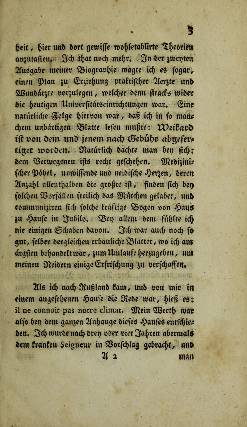 |etf, ^terwnb bott tDo^letaBKrte ^^eori^ti anjutajlßiu Scbt^atnec^ me^r, 3n 5er 2(u6ga6e meiner ^iograp^ie wagte id^ e$ fogar^ emen ?>[an ju Sr^ie^ung pvaftifc^er 2(erjte un5 ööunbdrjte tjorjuiegen, welcher 5enn pracfö wtber &ie heutigen Uniöcrjitdtöeinric^tungen war* (Sine natürncl)e -Solge ^ierüon war, 5a^ ic(^ in fo man^ djem nnbartigen glatte tefen mußte: tDciParö t(i von Oem unb jenem nac& (Sebubr abgefer^ tiget morOem Siaturfic^ bdc^te man bet) jicß: 5em 'Verwegenen ifl^5 red)t gefc^e^en* 50Je5i5inu fd^er9365e(, unwiflfenbe unb nei5ifct)e .^erjen/ bereu 2(nja^( aKent^aiben bie größte iß, ßnben ßc^ bet) fotzen Vorfdücn freiticb baö iSKiitc^en geiabet, unb communijiren ßd) fo(d)e frdftige 93ogen non J&au$ }u »^aufe in 3u6i(o* ^Sep attem bem füllte ic^ nie einigen @d)aben baoon* war auch noch fo gut, felbcr bergieic^en erbaidicbe Vidtter, wo icb ant drgßen be^anbeftwar, jum Umlaufe ^erjugeben, um weinen Keibern einige Srfrifc^ung ju nerfc^aßen* 3(16 teb nach üiußlanb fam, Unb non mir tti einem angefebenen ^aufe bie 9Jebe war, btrß e6: il ne connoit pas notre climat* 9Rein SBertb wat nlfo bet) bem ganzen 3(nbange biefeo J^aufee entfebte^ ben* 3cb würbe nach bret) ober nier Sauren abermatO bew franfen Seigneur in Vorfeb^^^ä gebraeßt, unb.