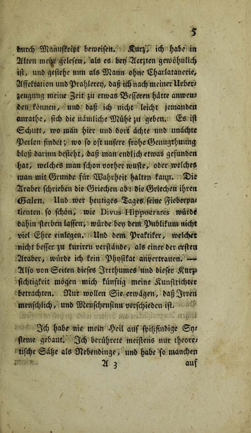 fctir4 i5KAiiuff#t Betuelfem Äutj'/ t4 ^a6e iit 2(lten mef^r gelefen-, a(ö cö 6ct} 3(erjten 9CWü|>nfi4 tjl:, mb gefiele mm a(6 ÜRarni o^ne C^artatanene^ Jfffeftation imb ba^ t4nci4 ^eu(}un9 meine 3^it jw etmaö 5Sepren ^dtte anmen^ Iben fomien, unö ba^ t4 ni4t 1^14^ j^mxmbett anrat^e, fI4 bie ndm(i4e ?Ki4^ ju geben* tjl 04wtt/ mnh ^ier unb bovt <l4te iinb imd4t^ 9)ev(en ftnbet; mo fo oftiinfere fro^eöenugtfiuimg bto^ barinn befielt, ba^ matt ettb({4^ttt)«^ gefuttben 4at^ tt)eI4eö man f4on\)or^ei* mujle, obec ,m^(4f^ man mit ©runbe für 5Ga^r^eit |a(tm fat\tt- 2)ie 2traber f4rieben bic ©rie4ett ab : bie @r1e4^tt t^re« (Baien* Unb Iber Jjeutigee *Sage6 feine giebetba# tienten fo f4btt^ mie Divus Hippo^ratbs mörbd ba^in jlevben taffen; mürbe bei) bem 5>ttbti^tim tti4t viel (S^re eintegeiu Unb bem ^raftifer, wel4^t tti4t bejfer ju furiren nerfl4nbe> a(0 einer ber erjleij ,2traber/ mürbe 14 fein ^^n'jertrauem 2Ufo non ©eiten btefco Srrt^umeb 'nnb biefei* ft4tigfeit mögen ttü4 fünftig meine .^unflri4^ec betra4ten* 9lur mollen ©ie^ermdgen, ba§3tren menf4Ii4/ 5)lenf4enfinn netf4tebcn ijli '' 34 mein^i^eit auf fpifftnbtge ©i)^ ferne gebaufl' 34 ^erü&rete meifenö nur 4eore^ tif4e ©d|e ate Olebenbinge^ unb §abe fo man4en 2r 3 auf