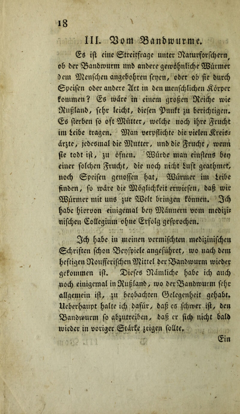 III. S3om iSanbttJticme. Sö tft eine ©trcitfrage unter Sftaturforfc^ern^ oS ber ^anbwurm imb anbere gewöhnliche SBuvmer bem SKenfchen ungebohren fetten, ober ob jte burch ©petfen ober anbere 2(rt in ben menfchlicfeen Körper fommen? Sö wäre in einem großen Keiche wie DJn^^Ianb, fe^r leicht, biefen 9^unft ju berichtigeiu ©0 flerben fo oftSKutter, welche noch i^te grucht im ieibc tragen^ ?Wan verpflichte bie vielen Äreiö^ arjte, jebeömal bie ®Iutter, unb bie grucht / wenn (le tobt ift, ju ofnen* ööürbe man einjlenö bei) einer folchen 5^ucht, bie noch nicht luft geathmet, noch ©peifen genoffen SBurmer im ieibe ftnben, fo wäre bie 9K6glichfeit erwiefen/ ba^ wir ?0B,urmer mit unO ^ur 3Belt bringen fonnen* 3ch habe hiervon einigemal bcp Scannern vom mebiju nifchen Kollegium ohne Srfolg gefprochen. 3ch h^tbe in meinen vermifchten mebijinifchen ©chriftcn fchon SScpfpiele angefuh^et, wo nach bem heftigen ü^oufferifchen^Kittel ber^anbwurm wiebep gcfommen ifl^ 3)iefe0 9Ramliche h^^e ich ^tud) noch einigemal in Dtu^lanb, wo ber^anbwurm fehc allgemein ifl, ju beobachten ©elegenheit gehabt Ueberhaupt heilte ich bafiir, ba^ eö fchwer tfi, ben ®anbwurm fo abjiUreiben, ba§ er jich nicht halb wieber in voriger ©tarEe jeigen foUte, £in