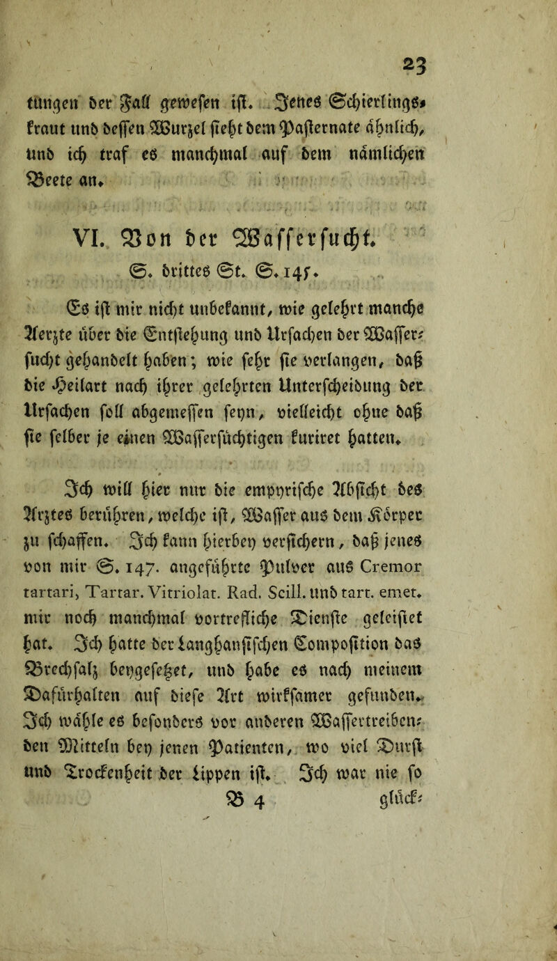 nuigctt JaCf gwcfeit tjl* ©cl)tct(iti(5öj fraut utib öefTm 5[ßurjel (tc|yt &cm 5)a(lernate d^nltc^, iinb tc^ traf eö manchmal auf bem ndmlid^en ^eete an^ VI. 25on t»er ^afferfud^f. ©♦ brittcö ©t* ©♦i4f^ (Sö t(l mir ntc^t unbefanut/ mte gelehrt manche Merkte über bie €nt|]e^ung unb Urfad)€n brr OTaffer^ fiid)t gc^anbeit f;aben; mie fe^r (le i>erlangen, ba§ bic »^cKart nac^ tf^rer gefeierten Unterfc^eibung ber llrfac^en fott a6geme(fen fet)n^ \)tefleic^t o^ne ba'^ fie fefber je einen SBajferfuc^tigen furiret |)atteiu 3c^ miff §ier nur bie empnnfe^e 3{6(tc^t beö 3(rjteö berühren / tnelc^e ip, ®a(fer aue bem ^Äorpec in fd)affen^ fann feierbep ^erftc^ern, ba^ jeneö pon mir ©♦ 147. angeführte 53u(per au6 Cremor tartari) Tartar. Vitriolat. Rad. Scill. Unb tart. erneu mir noch manchmal portrefTiche SCienfte gcleifiet hat* 3ch ^Citte berianghanjifchen Sompofition baö SSrechfafj bepgefe|et, «nb cb nach meinem 3)afurhaften auf biefe 3(rt mivffamer gefunbeiu. 3ch mahle eö befonberö por anberen ®ajfertrei6cn? ben 9}2itte(n bep jenen ^^atienten, mo piel !Surfl unb ‘ilrocFenheit ber iippen x% . 3ch mar nie fo 55 4 gldcf^