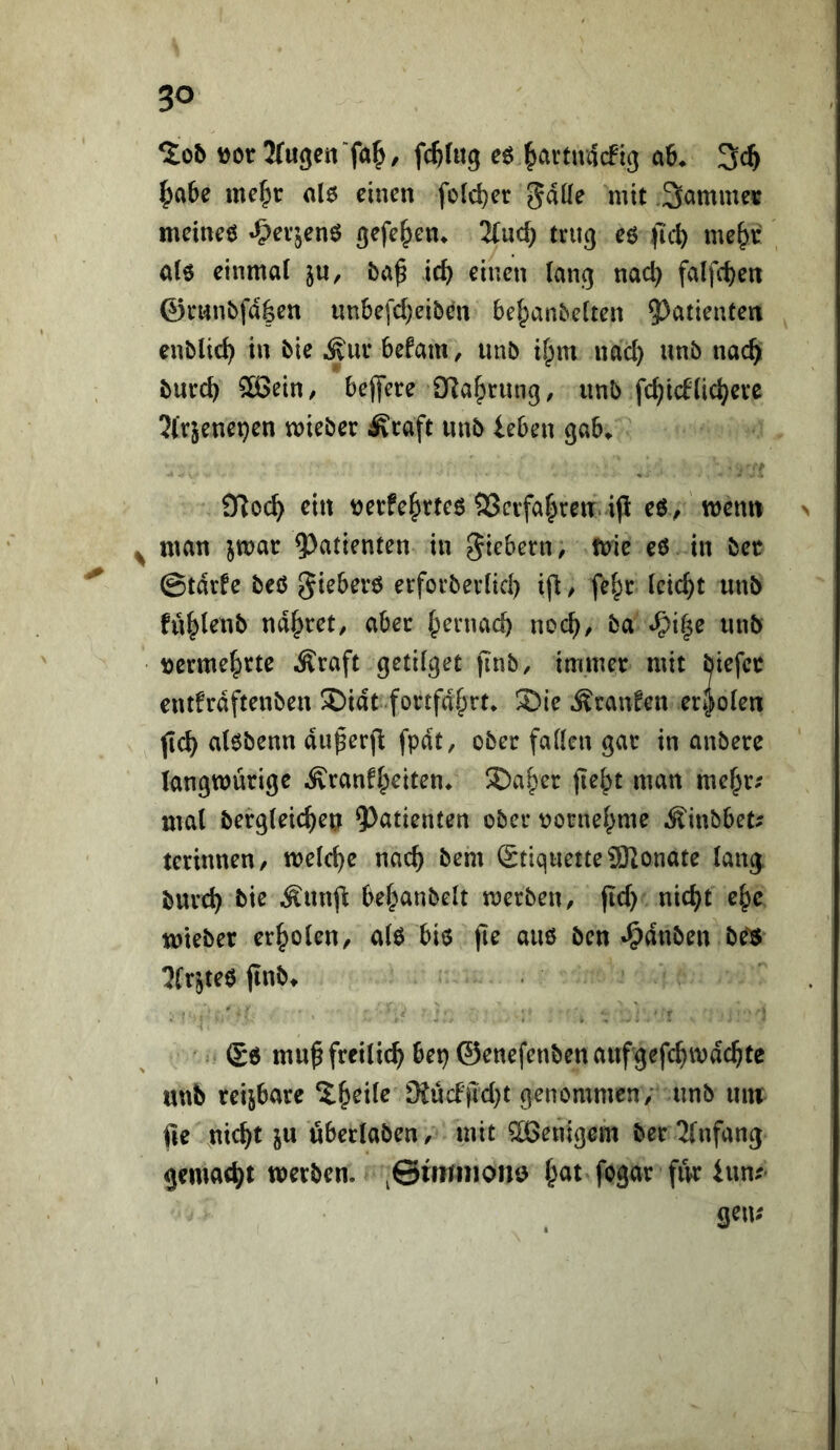 %ob fc^htg eö ^artndcfig a6. 3c^ |)a6e me§r nl6 einen foic^er gdüe mit Sammet meineö «^ev’jenö gefe^en> 3(uc^ trug eö me^r a(6 einmal ju, ba^ ic^ einen lang nac^ falfc^en ©mnbfd|en un6efd)eib(^n bel;>anbclten ?)atienten enblic^ in bie ^ui* befatU/ unb il^m nad) unb nac^ burc^ 5ö3ein/ beflfete OTa^tung, unb fc^idlic^evc 2(rjenet)en mieber Äcaft unb leben gab^ arioc^ ein tjerfe^^rtee 3Scvfa|reu. ip eö/menu > ^ man iwat ^^atienten in fiebern ^ tnie eö in bet ©tdrfe beß eifoibevlid) ifi / fel^c leicht unb fü^lenb narret, abec Ipernacb noc^)/ ba ^i§e unb t)erme|)tte Äraft getilget jinb, immer mit biefcc entfrdftenben ®idt fottfd§rt* ®ie Uranien eti^olen jtc^ alßbenn du^erjl: fpdt, ober fallen gar in anbere langwürige Äranfl^eiten^ ®a|)er fie^t man me^r.' mal bergleic^eu ^^atienten ober ^orne^me ^Äinbbet; terinnen/ welche nac^ bem StiquetteÜSRonate lan^ burd) bie Äun<l bel^anbelt merben, fid) nic^t e^c mteber erholen, alß biß jie auß bcn «^duben be^ 5frjteß jlnbt (£ß muß freilich bei} ©enefenbenaufgefc^mdc^te unb reizbare 2.ßeile 9iüdjid}t genommen/' unb um fie m<^t ju öberlaben, mit Wenigem ber 2[nfang gemacht werben, ^©mmionö ßat fogar fivr Inn?' gern