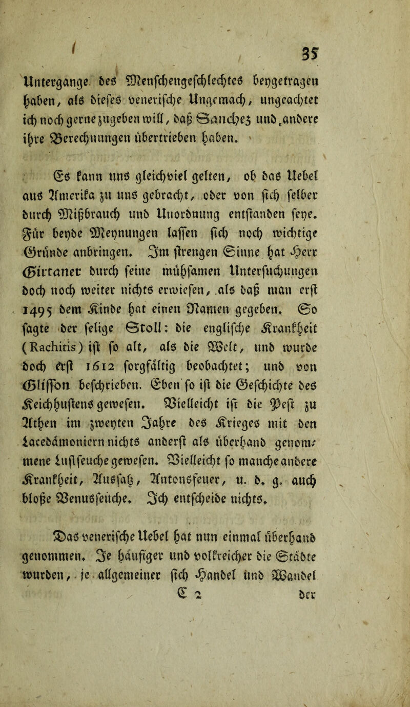 I Untergänge &eö 5)^enfc^engefc^(e(^(c6 6et)getrageu |)a(>en, a(6 biefeß r)enenfd}e Ungcmad}/ ungcad)tet tc^nod) gerne juge6entx)iü, baß@and7e5 un^),an^erc if;re Berechnungen Ü6ertrie0en hubetu ' Sö fann unö g(eicht?ie( gelten, oh 5a0 Uehel au6 Jfmerifa uu6 gehrad)t, ober oon fi'ch felher burch 93^ip6rauch unb llnorbnung entflanben fepe» gur het)be 9Ket)nungen lajfen fich nod) toidjtige 0rünbe anbringen* 3m jlrengen ©tune -^err (Bittamt burch feine mühfamen Untevfuchungeu boch noch weiter nichtö erwiefen, .ah ba^ man erjl 1495 bem .Sinbe h^t ^inen £Rameu gegeben* @0 fagtc ber felige @toU: bie englifd^e Äranfheit (Rachitis) ifi fo alt, alo bie ®elt, unb würbe bod) ^(1 1612 forgfdltig beobachtet; unb oon (Bliffon befchrieben. Sben fo ifi bie ©efchichte bc$ iveid)hu(^^nö Ö^wefetu 93ielleid)t ift bie ^eft ju 2lthen im jweptcn 3ahre beö Äriegeo mit ben iacebdmonievnnichtö anberfi alo überbanb genom/ mene iufifeuchegewefen* Bielleicht fo mancheanbere •S'ranfheit, 2(usfa|, 2fntonefeuer, u. b* g. auch blo^e Beuu6feüd;e* 3d) entfd;eibe nichtö* ®aövenerifche Hebel hat nun einmal uberhaub geuommetu 3e häufiger unb t^olfreicher bie ©tdbte würben, je.allgemeiner ftch »^^anbel unb SjBanbel / £ 2 ber