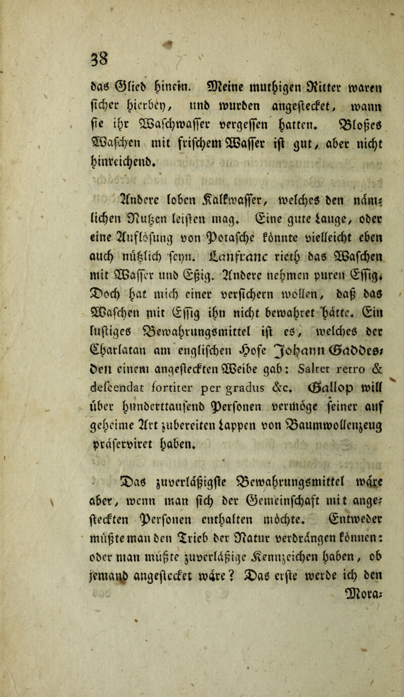 öa6 ©Heb SReitic mut^igcn Dfittcr waten jid;ct ^yicrOet), unb wutben angejlecfet, wann fie i^r ^afc^wafifet t)etge(|Vn l^atten^ SSto^eö ®afd)cn mit ftifc^cmSBajfet ifl gut, abet nic^t ^inrcid;enb» 2(nbetc (oben j?a(fwaflet, welc^eö bcn ndm? liefen tTiu^cn (ei|len mag^ (Sine gute iauge, obec eine 2(uf(6fung won 5^ötafd)e fonnte t>ie((eicbt eben ouc^ nu|licb fei}n. äanfranc riet^ baö ®afcben mit ®affer unb S^ig* 2(nbete ne^^men puren Sffig* 3)ocb mich rtnet t^etjtc^ern molien/ ba^ ba6 5ö}afd)en mit (S(Ti9 i^^n «iebt bewahret “^nitte^ Sin (upigeß ^Bemaf^vungßmittel tfi eß, we(d)eß bet S^arlatan am eng(ifd)en »^ofe ©tiööee/ Öen einem angejliecften 5ö[>eibe gab: Salret retro & defeendat fortiter per gradus dc* <ß<tHc>p wiK Über |)unbcvttaufenb 5)cifonen uenUoge feinet auf ger;)cime 2frt ^ubereiten iappen t»ou SSaumwoÜeujcug prdfetvitet ^aben^ 5Daß ju\)et(dgigfie S3ewa^tungßmitte( wdtc aber, wenn man (id) bet ©emeinfebaft mit ange; (leeften 5>erfoneu entba(ten mochte^ Sntwebet mü^temanben ^ricb ber Statut \)etbtdngen fonnen: ober man miipre jut)et(d^it3e Äenn^cicben ^aben, ob iemat\J> angepeefet wixe ? S)aß evj^e werbe id) ben 5Rota;