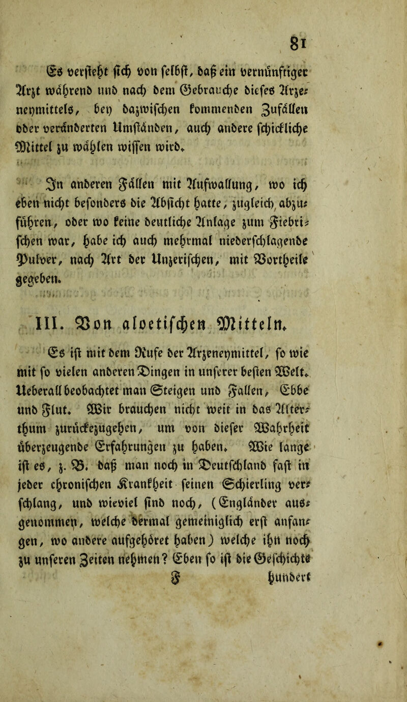 ftc^ t)oii fef6({, 5a^ D&rnütiftigec 2(rjt tt)d^ren^ uu6 nac() bem ®ebraud)e biefeß net)mittelö, bei) bajit)i(’d)en fommenben ober Dednberten Umfldnben, aud) anbere fd)idUc^e 5KitteC ju ipd^Jen wiflfen wirb» 3n anberen gdfferi mit ^fufmaiJung, mo ic^ / eben nic^t befonberö bie 2(bjic()t ^atte, jug(eid)^ abju^ fuhren, ober mo feine beiitlid)e !Mn(af^e jum ^icbxu fd)en mar, ^abe ic^ auc^ me^rrnal nieberfc^(ai]enbe 5)uloer, nac^ 2(rt ber Unjerifc^en, mit SJort^eiie gegeben* III. 55on aloetifc^ctt 5DlitteIm @0 tjl mit bem JKnfe ber 3(rjenepmitte(, fo mte mit fo Dielen anberen Gingen in unferer bepen ^ßelt.. Ueberallbeobad)tet man ©teigen unb fallen, Sbbc «nb 5lut* ÖBir brauchen nicht meit in bao 2{lt^5^ t^um jurudPejuge^en, um non biefer ®a|)r^eit öberjeugenbe Srfa^rnngen j^u ^abeiu 3ßie lange • eo, j. ba^ man noch in J?eutfd)ianb fajl in jeber c^ronifchen Äranfheit feinen Schierling oere fchlang/ nnb mieoiel (inb noch, (Sngldnber auö? genomme^i, welche bbmal gemeiniglich erfi anfan^ gen, wo anbere anfgehoret halben) welche ih« noch ju nnferen nehtnen? Eben fo ijt bie©efchichte 5