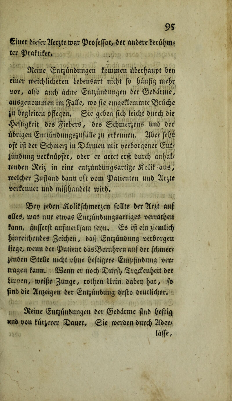 9S \ einer bicferJTcrjtettJar 5)tofe([or,<ber cin&erebeni^m? ter 9)raftifm Dicine Sntjunbungen fommen u6er^aupt Bei) einer meicBücBeren ieBenöart nic^t fo ^dnftg me|r \)or, aifo and) ad}te Sntjünbungen 6er ©ebdrme/ auögenommen im Jatie, mo fte emgeftemmteSJrrn^e jn Begleiten pjTegen* ©ie geBen^ji'cB (eic^.t 6urcB 6te •^eftigfeit 6e6 gieBerö, 6eö ©cBmerjenö un6 6er uBrigen gntjun6ungöjnfd((e ju erfennen. 2tBer fe§^ oft ijl 6er ©c^merj in ®drmen mit oerBorgener Snt. junBung oerfnupfet, o6er er artet erfl 6urcB an^af; ten6en Steij in eine entjünBüngöartige ^olif auö; mldjet ^^nn oft oom 9)atienten un6 2(rjte oevfennet nn6 mifj^anBelt mir6^ S3ep jeöen Äoliffc^merjen foffte 6er 5Brjt auf affeö, maö nur etmaö SntjünBungöartigeö oerrat^en fann, dujferfl aufmerffam fepn* Sö ifl ein jicmiicB ^inreid)en6eö 6af SntjünBung oerBorgen liege, menn 6ec 9)utient Baö^evu^^ren auf 6er fermer? jen6en ©teile nicBt o§ne f^eftigere SmpftnBung oer^ tragen fann. SOßenn er noc^ ®urfi/ S:r(4den^cit 6er itpöen, mei^e S^nge, rotten Urin 6aBep ^at, fo (in6 6ie 2rn5eigen 6er entjüuBung 6ejie 6cut(ic^er^ Keine (SntjiinBungen 6er ©e6drme jin6 heftig un6 pon furjerer JDauer* ©ie werBen 6urc^ 2(6er; idffe.