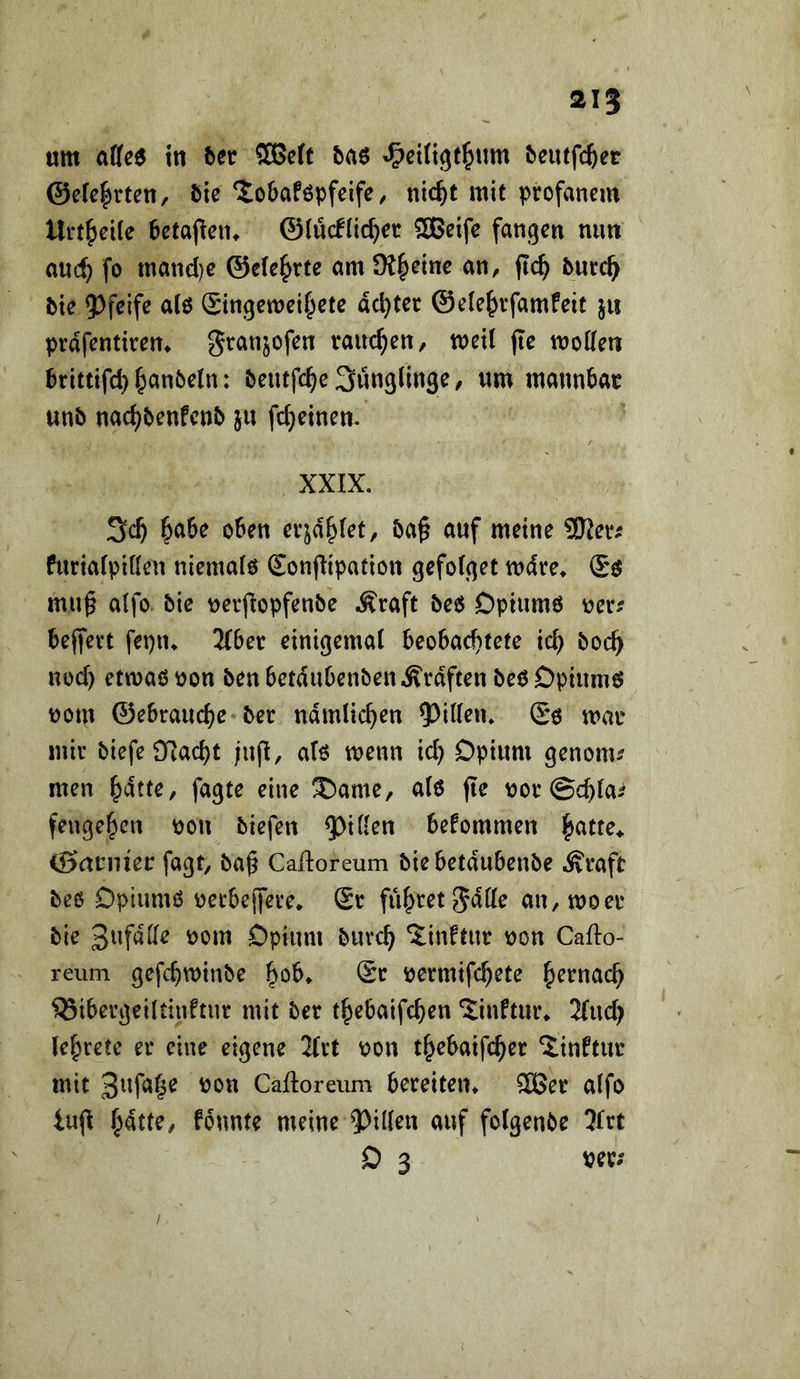 21^ um tu tn SßScft &a6 ^citigt^um ^eutfc^et @efe|rten/ Sie Xo&aföpfcife, nic^t mit profanem Urt^eite 6eta(leiu ©(ücflic^er ®eifc fangen nun auc^ fo mand)e ©cle^rte am JK^etne an, jic^ 5urc^ bie 5)feife alö Singemeif^ete dexter @e(e^>rfamfeit ju prdfentirem granjofen rauchen, meil (Te moKen brittifd} §an6e(n: beutfc^c Sunglinge, um mannbar unb nac^benfenb ju fc^einen. XXIX. 3c^ ^abe oben erjd^Iet, ba^ auf meine ®Jer^ furialpiöen niemalö Sonflipation gefotget mdre» mu^ a(fo bie nerfiopfenbe Äraft be6 Dpium6 r>er? beffert fepn^ 2Cber einigemal beobachtete ich boch nod) etmaö oon ben betdubenben Ärdften beö Dpiumö uom ©ebrauche ber nämlichen ?)i(len. Sö mar mir biefei)7acht jiijl, at6 menn id) Dpium genonu men hdtte, fagte eine ®ame, a(6 fle ror@chla^ fengehen ^ou biefen Q^iflen befommen hatte^ Banner fagt, ba^ Calloreum biebetdubenbe Äraft beß Dptumß rerbejjere^ Sr führet Jdlle an, moer bie 3ufdKe rom Dpium burch Jinftttr non Caflo- reum gefchminbe h^b* Sr ^ermifd)ete h^^tiad; ^ibergeiUinftur mit ber thebaifchen ‘Jinftur^ 2(uch (ehrete er eine eigene 3Irt ron thebaifcher Ünftur mit Cailoreiim bereiten^ 3Ber alfo iujl hatte, fbunte meine auf folgenbe 5Irt D 3 per; /