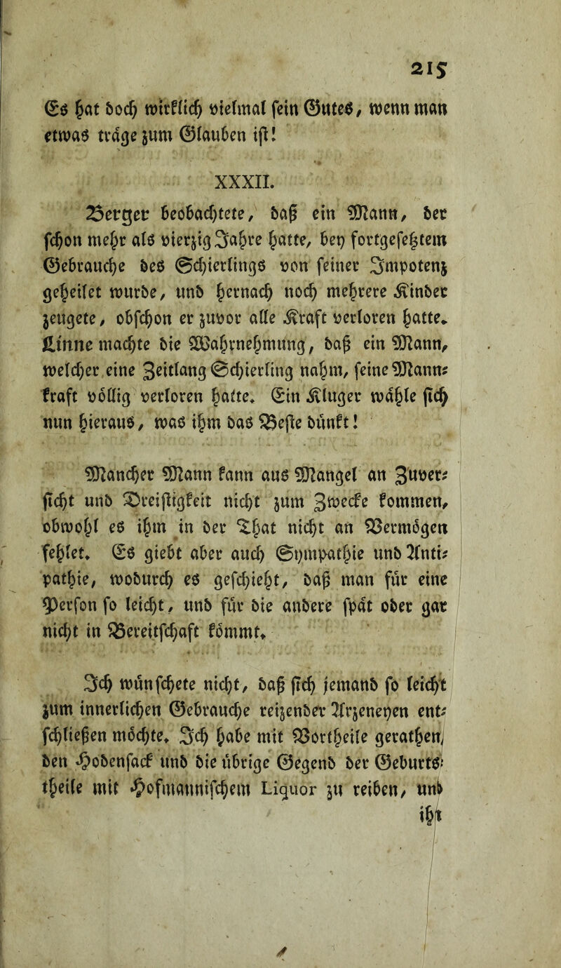 Sö ^at &oc^ tt)trHtc^ t)ie(mal fein ©ttteö/ Wenn man etwaö trage jnm @Iau6en ifl! XXXIL Setget: 6eo6ad)tete, 5a^ ein SRann, 5ec fc^on a(0 nierjtgSa^re ^atte, &et) fortgefe|tcin ©ebrauc^e öeö ©c^tcrlingö loon feiner Smpotenj ge^eUet mürbe, «nb fyernac^ noc^ mel^rere Äinbec jeugete, oSfe^on er junor atte ^raft v?er(oren ^atte^ fi.mne machte bie 5ßa^rne|)mnng, ba^ ein 9)^ann^ n)e(cf)er eine 3^idang ©c^ierling na^m, feine 9Kanm fraft ijodig \)er(oren ^atte* ©in Äluger ma§le jlc^ nun ^ierauö, maö i^m baö SSejle bunfti SRanc^er 9)2ann fann auö 9Range( an 3'uner^ jlc^t unb ®reipigfeit nic^t jum 3we(fe fommen, obmo^t eß i^m in ber ^|>at nic^t an SSermogen fe^Iet^ ©ß giebt aber auc^ ©pmpatf^ie unbifntu patzte, moburc^ cß gefc^ie^t, ba^ man für eine . 5)evfon fo leicht, nnb für bie anbere fpat ober gar ! nicl^t in 5Bereitfc^aft fbmmt» | münfe^ete nicf)t, bap jlc^ jemanb fo fei(^t jum innerlichen ©ebrauche reijenbet Jfrjenepen ent^ f^lie^en mochte» 3ch habe mit 93ortheile gerathenj ben »^obenfatf unb bie übrige ©egenb ber ©eburtßV theile mit •^ofmannifchem Liquor 311 reiben