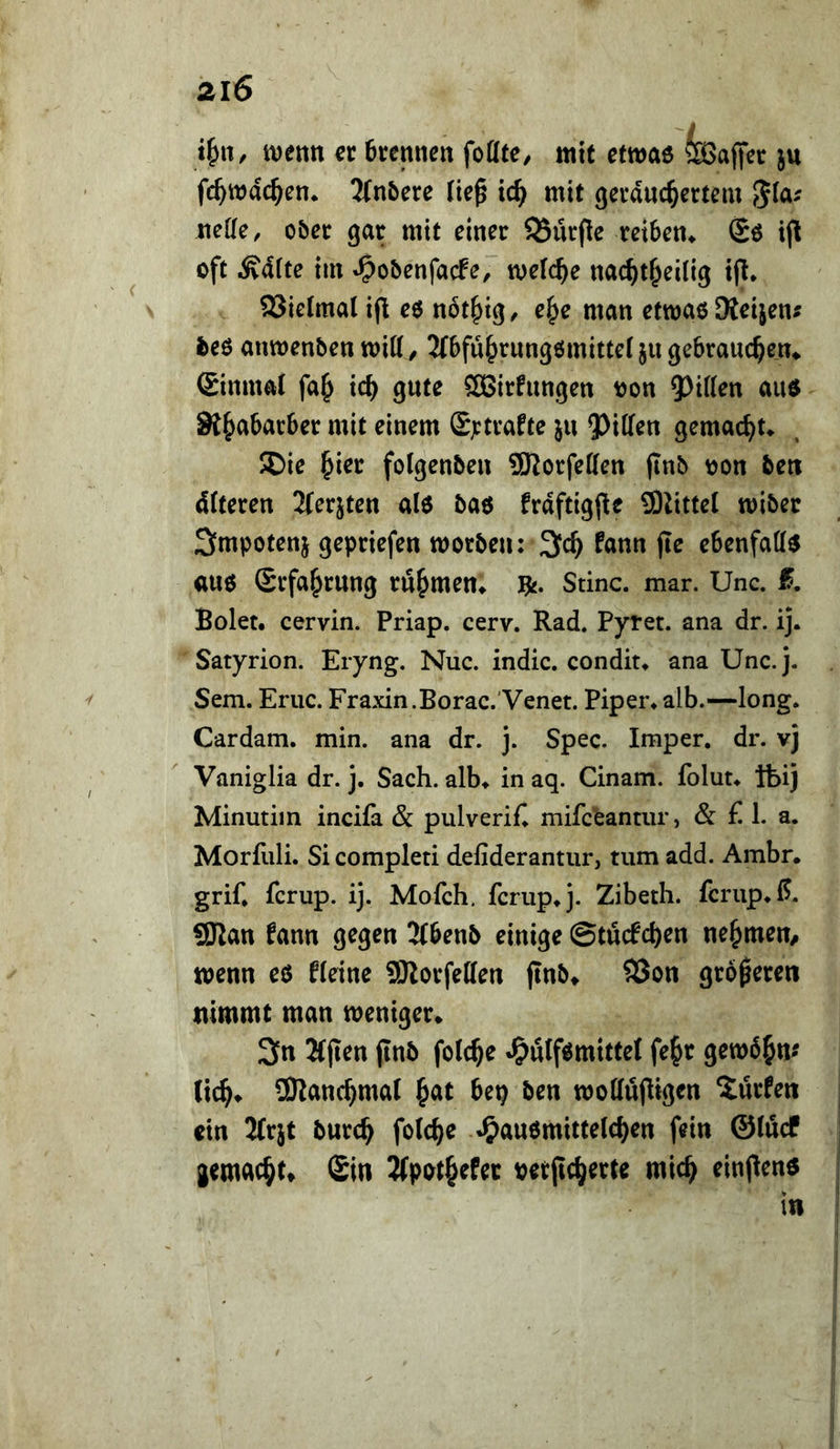 i^n, «jetitt er 6rennett foöfe, mit etmaö feaffcr ju fc^wac^en* 3(nbere (ie^ ic^ mit gcvauc^ertem 5^^^' mUe, obec gar mit einer 5Bürfie reiben* Sö ij^ oft Mite tm »Oobenfacfe, welche nac^t^eilig tjl* SSielmat ifl eö nbt^ig, e^e man etmao SKeijen^ fceo anwenbenmitl/ 2(bfü^rungömittet jugebrauc^en* Sinmat fa^ ic^ gute SBirfungen oon 5>i((en aud Si^abarber mit einem (S;:trafte ju ?)iff^n gemacht* $Die ^ier folgenben 9Korfetten (inb oon beti dCteren Jferjten alo bao frdftigj^e 9)2ittel wiber Smpotenj gepriefen morben: 3c^ fann (le ebenfalls auo Srfa^rung rühmen* i^, Stinc. mar. Unc. Bolet. cervin. Priap. cerv. Rad. Pytet. ana dr. ij. Satyrion. Eryng. Nuc. indic. condit* ana Unc.j. Sem. Eruc. Fraxin.Borac.'Venet. Piper, alb.—long. Cardam. min. ana dr. j. Spec. Imper. dr. vj Vaniglia dr. j. Sach, alb* in aq. Cinam. folut* ftij Minutiin incifa & pulverifi mifceantiir, & £ 1. a. Morfuli. Si completi defiderantur, tum add. Ambr. grif* fcrup. ij. Mofch. fcrup*J. Zibeth. fcrup.ß. SSJlan fann gegen 3(benb einige ©tücfcben nehmen/ wenn eö fleine SSRorfellen jinb* S3on größeren nimmt man meniger* 3n Kjien jInb folc^e ^ulf^mittef fe^r gemb^n^ tic^* ÜRanc^mal ^at be^ ben woffüOigcn dürfen ein 2fr}t burc^ fotc^e <^au6mittelcf)en fein @(ucf gemacht» Sin 3(pot§efer oetjic^erte mic^ einjlenö in