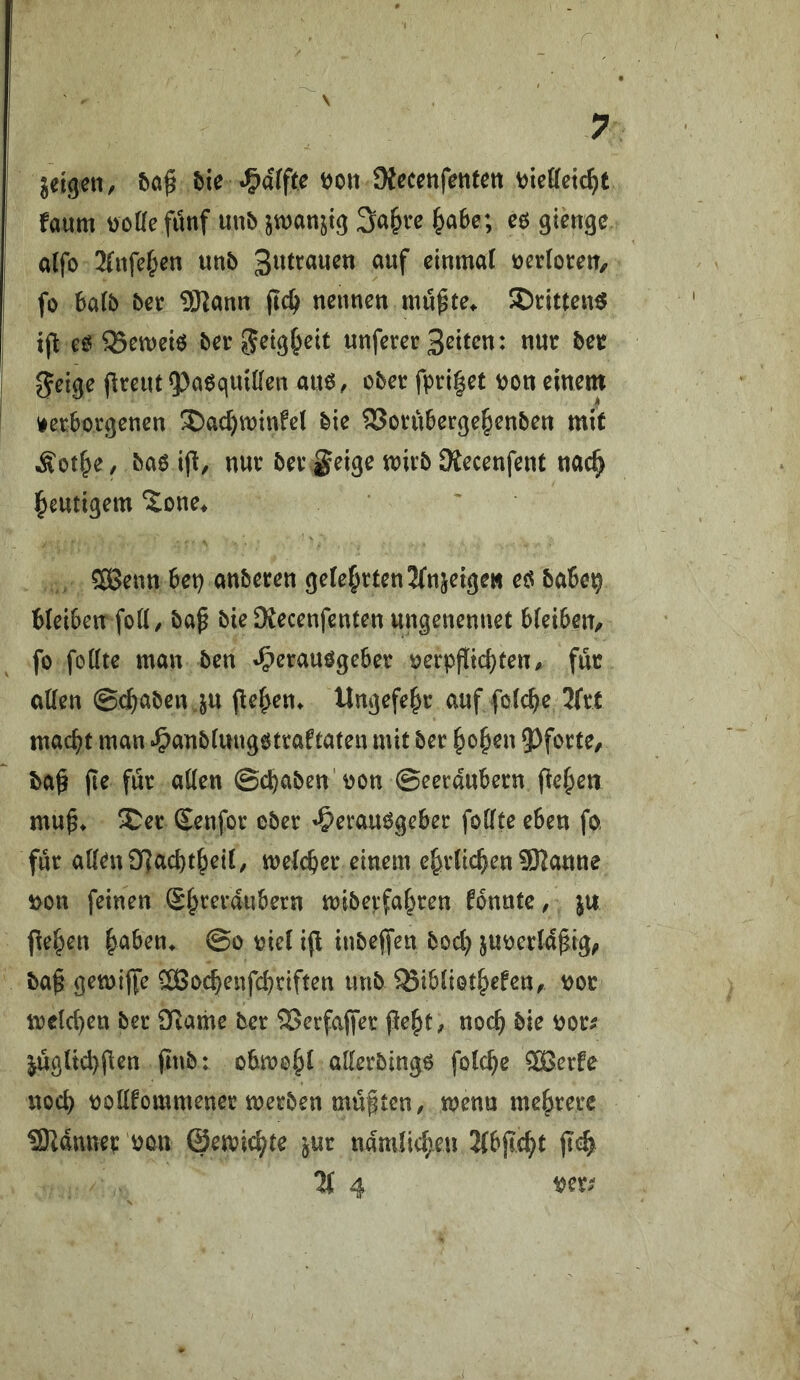 r \ . 7 jetgen, 5ie «Raffte JKeccnfentett V)ieffctc^t faum DoKefimf uub jwanjig Sa^re ^a6e; eö gienge a(fo Xufefyen unb ücrlocen, fo 6a(& ber SHann jlc^ neimen mupte^ ©citten^ t(^ eö ^eweiö bet ^eig^cit unferer Sitten: tiutr bet Jfeige jlreiu5)a6qmt(cn am, obet fpri|et mn einem verborgenen ^ac^winfel bie ^oruberge^enben mit Äot^C/ bao ijl, nur ber geige mirb Dtecenfent nac^ l^mtigem ‘Jone^ ' 5ÖJenn 6et) emberen geteerten IfnseigeH eö babe^ bleiben foK/ ba^ bie Stecenfenten ungenennet bleiben, fo follte man ben »Herausgeber oerpfüchten, für allen ©^aben ^u pe^en^ Ungefe^r auf folcbe Ktt macht man »Hunbluugstraftaten mit ber hohen 5)forte, ba^ jte für allen ©chaben'oon ©eerdubern peheti mu^* Ser Senfor ober 'Herausgeber follte eben fo für aUenOf]achtheil, melcher einem ehrlichen 9Kanne t>on feinen ®h^^t-dubern mibepfahren fbnnte, ju pehen ha^on* ©o oiel ip inbepen hoch juoerldpig^ bap gemipe SBochenfehriften unb ^ibliothefen, oor welchen ber Dtame ber SSerfaper peht, noch bie oor^ jügltchpen pub: obmohl allerbings folche 3Berfe noch oollfommener merben müßten, menn mehrere üSKdnnep oon ©emichte ^ur nämlichen Xbpeht pch