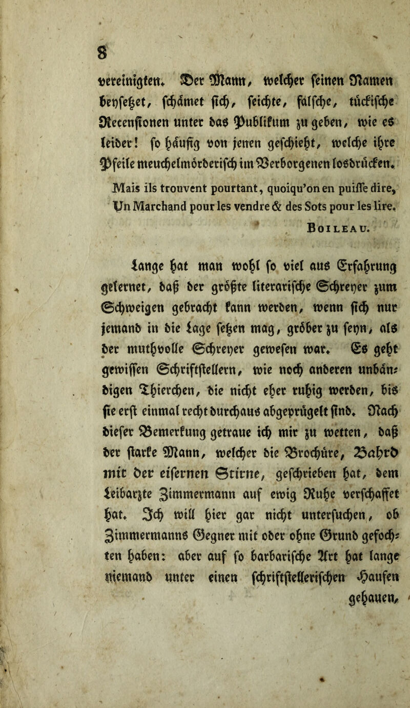 ijcreinlgfcm ©erSJlatttt, tvelc^ct feitteit 3?amm 6et)fc|ct/ fc^dmet feierte, falfc^c, tueftfe^e SRecenfloncn «nter ba$ 9J«6(ifum geben, mc e6 (eiöet! fo J^auftg t)on ;eiten gefc^te^t, welche Ü)xe 5)fei(e meuc^etmorberifd) im 93etborgenen loöbrucfen* Mais ils trouvent pourtant, quoiqu’onen puifledire, Vn Marchand pour les vendre & des Sots pour les lire, Boileau. iattge f>at matt mc^( fo wl auo Srfa^ruttg grietttet, baf ber geböte (iterarifc^e ©c^retjev yam ©c^meigen gebrad^t fatm merbett, mettti fic^ mt lemanb in bie läge fe|ett mag, gröber ju fei)n> a(6 ber mut^oolle ©c^retjer gemefen mar^ So ge^t gemifien ©c^>riftpe((ern, mie noc^ anberen unbdn^ bigen ‘i^terc^en, bie nic^t e^er rn^ig werben, bio fie er^ einmal rec^t burc^ano abgeprtSgelt finb^ iKac^ biefer 95emerfnng getrane ic^ mir jn wetten, ba§ ber jlarfe SKann, weld^er bie 35roc^ure, litte btt eifemen Sn'rne, gefc^rieben ^at, bem teibarjte 3**w«termann auf ewig SKu^e berfc^affet i&at* 3c^ Witt ^ier gar nic^t unterfuc^en, ob 3tmmermann0 ©egner mit ober o^ne ©runb gefoc^? ten ^aben: aber auf fo barbarifc^e 3frt ^at lange memanb unter einen f^riftpetterifd^en Raufen