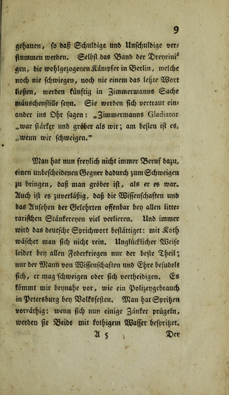 genauen ^ fo fea§ ©c^ittMge unb Unfc^ulbtge fitmmen ttjerbet?* @el6jl baö 5Banb ber 3)ret)eini' gen, bte tt?o|>lgcjogcnenÄdmpfßr in Berlin, inelc^e noc^ nie fc^tniegenv noc^ nie einem bas (e|te 5ß3ovt fielen, merben fünftig in SimmeemannS 0ac^e mausc&enfiiffe fet)n* @ie mevben jid) leerfcaut cin^ onbev ins D^r fagen: ,»3immei*mannS Gladiator (Idrfer imb großer als mir; am beflen i(l es« 5,meun mir fc^meigent SD^an ^at nun fret^lic^ nic^t immer 5Beruf baju« einen unbefc^eibenen ©egner babureb jumSebmeigen ju bringen, ba^ man grober ij!, als er es mar«, 2fuc^ i(l es jmeerld^ig, baß bie SSiffenfebaften unb bas 2{nfeben ber ©ele^rten offenbar bei) aßen litten rari|tbrn ©tdnfere^en loiel verlieren* Unb immer mirb bas beutfebe ©pricbmort beßdttiget: mit .S^ot| mdfebet man ßcb nicht rein* Unglöcflicber ^eife leibet bet) aßen g^berfriegen nur ber beße nur ber SRann ron SSiffenfebaften unb @bre befubelt ficb, er magfebmeigen ober pcb rertbribigen* (£s fommt mir bepnabe ror, mie ein ^^olijepgebraucb^ in ?)etersburg bep SSolfsfeflen«, 5Ran b^it ©prißen rorrdtbig; menn (id) nun einige '^änUx prügeln, merben fte SSeibe mit fotbigem ^afer befprißet«, 2t s 5Der