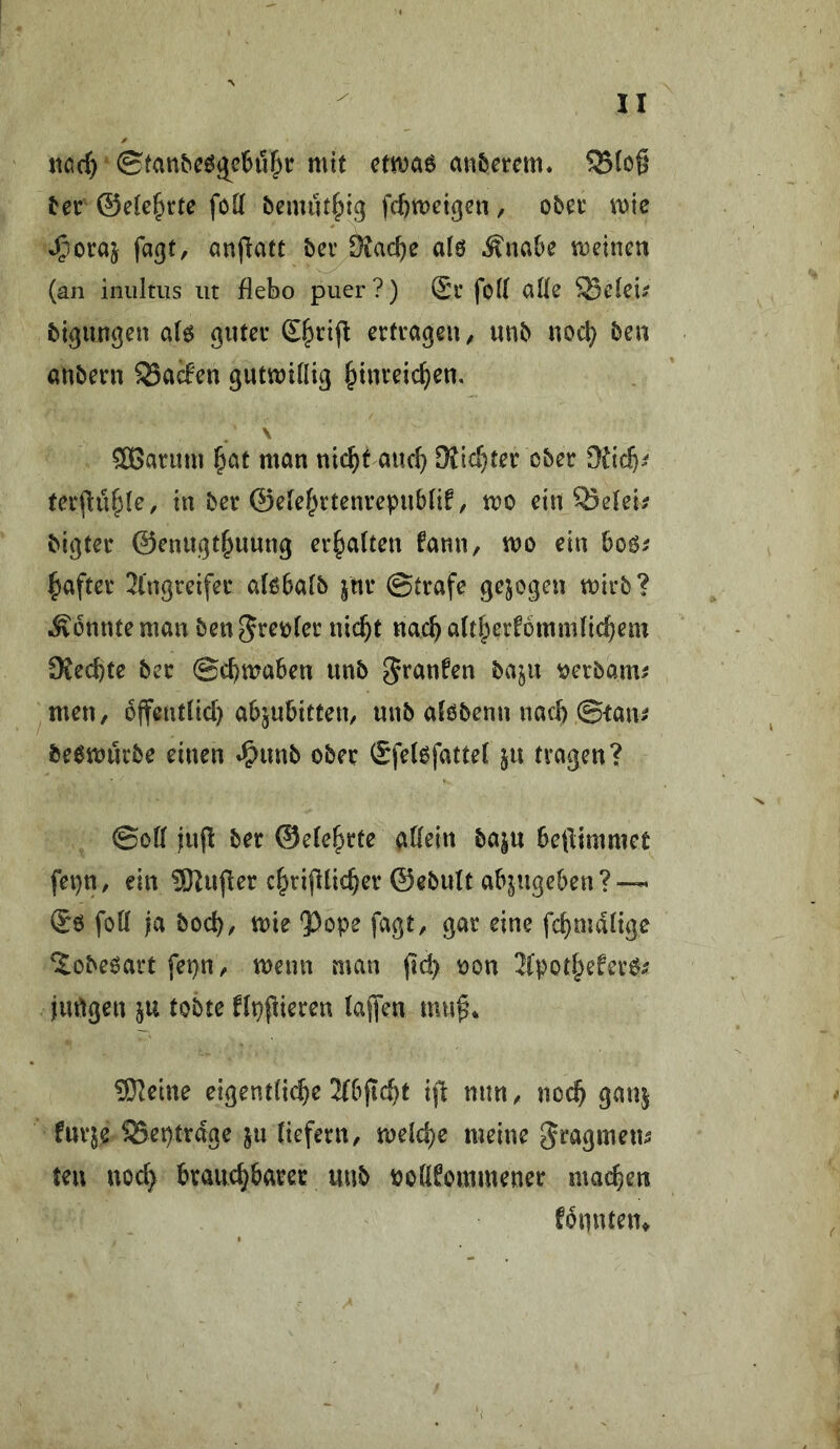 iioc^ mit ctmae anberem* ^c^ ©etc^rte foK bemut^ig fcftmei^cn, oba* mie J^oraj fatjt, anfiatt bcr S^ac^e a(ö .^nabe meinen (an iniiltiis iit flebo puer?) £i’ fo(( alle S5eiei^ bigungen a(6 gnteu £§rijl erfeageu, unb uoc^ ben «nbern 35a(fen gutmilliß §inreic^en, \ 3Banim l^at man ni(^t and} DJic^ter ober ferjlü^le, in ber ©ele^^rtenvepubiif, mo ein Q5etei; bigter ©eniigt^uuug erhalten fann, mo ein boö^ ^aftcr 2l'ngreifer alßbalb jitr ©träfe gejogeu mirb? konnte man ben5ret)(cr nic^t nacbatt^erfbmmnc^em SKeebte ber ©cbmaben unb ^ranfen baju ^erbam^ men, offentlid) abjubitten, unb aföbenn nach ©tan^ beömurbe einen »^unb ober (SfelofatteC ju fragen? ©oK iup ber ©efe^rte atiein baju beftimmet fei}n, ein SKufler cbrifdicber ©ebult ab^ugeben?~ (Sö fott ja boeb, mie ?)ope fagt, gar eine febmdtige ^obeöart fet)n, menn man (ic^ oon Jfpotbeferö^ jurtgen ju tobte flpfderen (affen mu^* 9}|eine eigent(i(bc 2{bjtcbt i|l nun, noch gauj furje SSeptrdge ju tiefem, melcbe meine gragmeu^ ten nod> brauebbarer unb ooÖEommener macben fonuten^