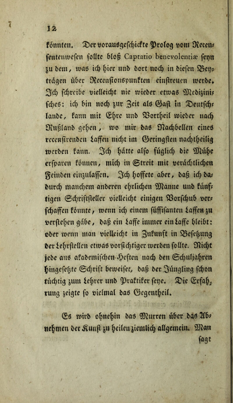 fonnfcit» \)orau6gcfc{)icFfe ?>tofo9 Dom dictmf fentetUDcfcn fofftß 6(o^ Captatio benevolentije fct)iT ju bem, wa^ tcb unb boxt noc^ in biefen S5et)j tragen uOer Diecen(ionöpunften einjlreuen werbe^ 3d> fc^vcibe tiie(Ieid}t nie trieber ettnaö Slebi^int? fc^eö: tc^ bin norf) jur 3^^^ t« ®eutfc^^ (anbe, fann mit (£§re unb 2>ort^ei( lieber nac^ Üiufjianb gef^en, tt>o mir baö SRac^beKen eineö recenjirenben iaffen nid}t im ©eringflen nac^t^eilig merben fann. ^dtte a(fo füglic^ bie 9Rü^e crfparen fonnen, mic^ in ©treit mit üerdd)t(ic^ett geinben ein^ulaffein 3c^ |>offete aber, ba^ tc^ba; burc^ manchem anberen c^rUc^en Spanne unb fünf; tigen ©d}riftfle([er \)ietteic^t einigen 93o.rfc^ub t)er; fd)affen fonnte, trenn ic^ einem füffifanten iaffen ju rerftef^en gäbe, ba^ ein iajfe immer einiaffe bleibt: ober trenn man rietteicbt in SSefe^ung tjeriebvfiedcn ettraöror(Id}tigertrerbenfottte. ül\d}t lebe auö afabemifcben -^f)cften nach ben ©d}ul|abren ]bingefe|(e @d)rift betreifet, ba^ ber Jüngling fcbon tucbtig jum ie|>ver unb ^^vaftifer fepe* ^ie Srfa^^. rung jeigte fo rielmal baö ©egent^eiU (£6 trirb c^ne^in ba$ ^lurren über baö 2(6; ite^men ber Äunp ju feilen }iem(ic| attgemeim 9JZan