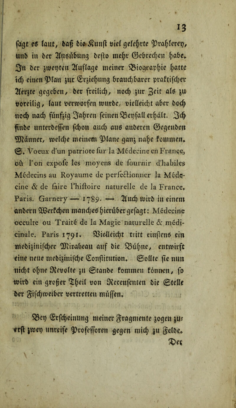 fagt cö (aut; 5a^ bmÄunjl Dietgefe^rte ?)va^(erct); mb tu ba 2(^öii6un9 öef^o me^v @e6red)en ^abc^ 3n bcr jwet)t^u 2(uf(age meiner ^ioa«:ap^ie ^atte tc^ einen ?)fati jür Sv^ie^yung 6raud)krer praftifc^er 2(erjte gegeben/ 5er freilich, noc^ jur a(ö ju noreiti^/ (aut nermorfen mürbe, niedeiefet aber boc^ noc^ nac^ fünfzig Sauren feinen ^epfafl erplt. 3c^ ftnbe unterbeffen fd)on auch uuö anberen ©egenbeti SRdnner, tt)e(d)e meinem ?^(ane ganj na§e fommen» e. Voeiix dun parriotefur la M^decine enFrance, oü Ton expofe les moyens de fournir d’habiles Medecins au Royaume de perfeäionner la Medc- cine Sc de faire Thiftoire naturelle de la France^ Paris. Garnery— 1789* — 2(ud) mirb in einem anbern QÖBerfeben mancl>e6 hierüber ^efagt: Medecine occulre ou Trait^ de la Magie naturelle Sc medi- cinale. Paris 17914 Vielleicht tritt einflenö ein mebijinifcher 2SKirabeau auf bie Vühne, entwirft eine neue mebijinifche Sonflitution^ ©odte jie mm nicht ohne 9Jeno(fe ju 0tanbe fommen tonnen; fo wirb ein großer ^^n SKecenfenten bie @te((e ber gifchmeiber tyertretten muffen» S3eh Srfcheinung meiner gragmente jogen jm erjl jwep unreife ?>rofefforen gegen mich iu ge(be^ S)et|