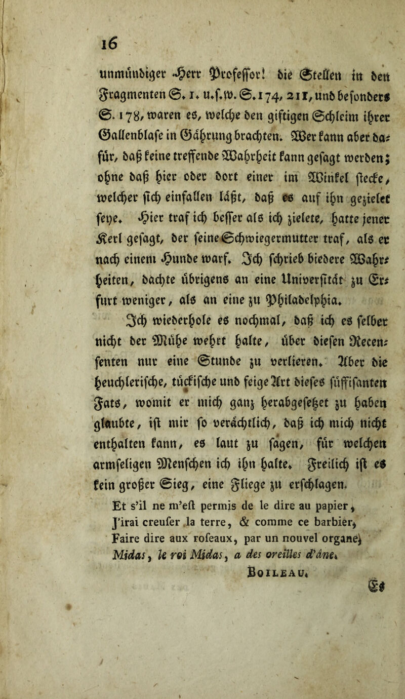 uiimunbtgct ^vofeffott bk t« 5ctt gcagmenten©» i. mfat). ©♦174/ 2ir,un56efünbct$ 178/ voatm eö, welche bm giftigen ©c^leim @atten6lafe in ©a^cung brachten* 5Bee fann abec baf für, ba^ feine trejfenbe 2Ca^r^eit fann gefagt werben; o§ne ba^ ^icr ober borf einer tm Sßinfef flecfe^ welcher jtc^ einfaUen Id^t, baß eo auf i^n gejiefet fei)e* »^ier traf teb beffer a(6 icb jielete, batte lener Äerl gefagt, bet feine©cbwiegermutter traf, a(6 er nach einem *^unbe warf* 3cb febrieb biebere 5Babr^ beiten, baebte übrigens an eine Unirerjitat ju Sr? furt weniger, a(6 an eine ju 5)bi^abelpbia* 3^ wieberbole eö nocbmal, baß icb eö fetber nicht ber ?SKübe webet baite, über biefen 9iecen; fenten nur eine ©tunbe ju verlieren* 2(ber bie beuebterifebe, tücfifcbeunb feige Jfrt biefeö füjfifanten gatö, womit er micb ganj b^^abgefeßet ju haben glaubte, i(l mir fo rerdcbtlicb, baß icb micb nicht enthalten fann, eö laut ju fdgen, für welchen armfeligen SRenfehen ich ib« halte* grellich ijl c$ fein großer ©ieg, eine gliege ju erfchlagen. Et s’il ne m’eft permis de le dire au papier ^ J’irai creufer .la terre, & comme ce barbier^ Faire dire aux rofeauXj par un nouvel organe^ Midas^ k roi Midasj a des oreiUes d-dnei Boilsau«