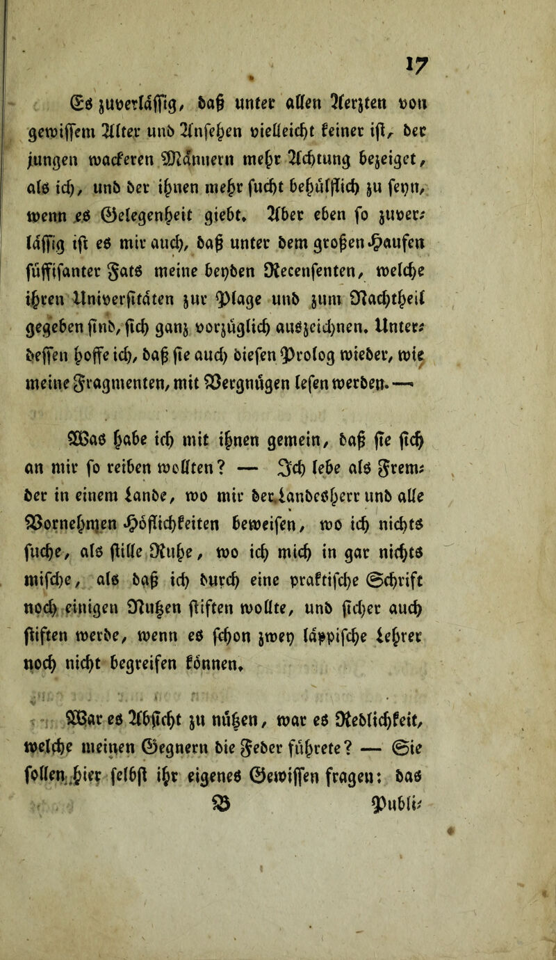 I» juijcrlaffig/ 5a§ «ntet aüen Jrerjteit t)Ou gctDiflem Hitex unb 2{nfc|>cn mUeid}t feinet ijl/. bet lunßen tvacferen SKdniiern me^t Wtung bejeiget, de id), unb bet i^nen me^tfucbt be^iUf^icb ju feijtt/ tpenn .eö ©elegen^eit gicbt» 2{bet eben fo ixmtf (afft.9 tfi e6 mitau^, ba^ untet bem gto^en »Raufen füffifantet 5at6 meine bepben Siecenfenten/ melc^e ii^ten Uni\)erfitdten jut unb jum JKad^t^eK gegeben jinb/ficb ganj t>oqug(icb auöjcid^nen* Untet# bejfen fpoffe id), baf (te aud) biefen 5)to(og miebet/ mie meine gragmenten/ mit S3etgnugen iefen metbem •— SBae ^abe tc^ mit i^nen gemein, ba^ jte jtc^ an mit fo reiben mcöten? — 3d) (ebe a(6 gtem# bet in einem fanbe, mo mit bet*ianbe0f;ett unb aUe 9Sotnef;n)en *S>6pid)feiten bemeifen, mo tcb nichts fucbe, a(o (iiße Diu^e, mo xdt) midt) in gat nit^tö mifd)e, a(6 ba^ icb butc^ eine praftifd)e ©cbtifc noc^ einigen 3^u|en giften moöte, unb jid)et auc^ fiiften metbe, menn eo f^on jmep (dppifc^e teurer nod^ nic^t begreifen fonnent SpElat eo 3(bftc^t ju uu|en, mat eö SRebüc^feit, tpelebe meinen ©egnetn bie gebet flirtete? — ©ie fotten-^iet fefbjl i^t eigeneö ©emijfen frage»: bao SS gjubii# <?