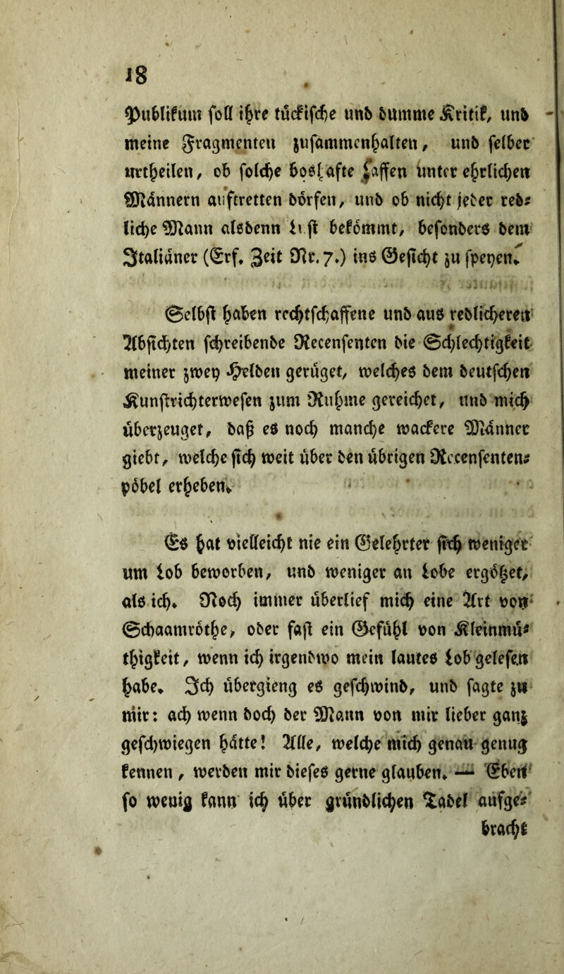5)uMifüm foö törfifd)e mh &ttmmc Ärttif, meine gra^mcnteu jufammcn^alten, unb fe(6ec tttt^eileii/ ob foie^e bqefafte pffen lintcr e^rlic^eit ffliannern auftretten bbrfen, unb ob nic^t je^ee reb? liebe ?Kann cilebenn ivp befommt, befonberö bem Stalianer (Srf* 3eit ült. 7.) in6 ©ejlebt @elbfl b^ben rec^tfcbaffene unb auö rcbUcbetett ’Zfbftcbten febreibenbe Mecenfenten bie @d;(e<bti9feit meiner jwep «^{beii gerüget, meicbeö bem beutf^^eri Äunjlricbtermefen jum gereicbet, «nb niicb übctjeuget, ba^ eö noch manche macPere 9)tanncc giebt, melcbc jtcb meit über ben übrigen Dtccenfenten# pbbel erbeben^ bieffeicbt nie ein ®e(ebrtet fttb wenfget wm tob beworben/ «nb weniger an lobe crgb|et/ dö icb* immer «berlief mich eine 2lrt V)o^* » ©cbaamrotbe/ ober fajl ein ©efübl ii>on Äieinm«^ tbigfeit/ wenn icb irgenbwo mein (anteo iob gefefe.« b^be* 3cb «bergieng e6 gefcbwinb, «nb fagte jw mir: ad) wenn bod) ber SSRann bon mir lieber ganj gefd)wiegen b<^tl^* 2111^/ welche micb genau gennj fennen , werbe« mir biefeö gerne glauben^ — Sbcrt' fo wenifl fann' icb öber grnnblicben ^abel anfge# bracbi