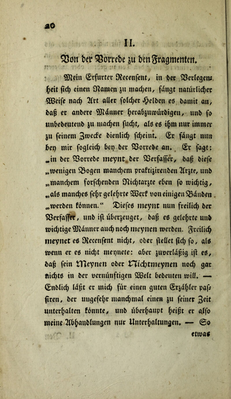 $8on bet ^orrebe ju bm Srasttientcit. -■>4 ■ ' . ' , , . f , , . • , V SRetn Srfurtet Dtecenfctit/ in bet 5Serlegens ^eit jtc^ einen CRamen ju machen, fdngt naturlid^ee SÖSeife nac^ 2trt attet folc^ec .gelben eö bamit an, baß et anbere 5Rdnner ^erabjunnjrbigen, unb fo «nbebeutenb ju machen fuc^t, aU eö i^m nur immev jn feinem ^mde bienlic^ fc^einu Sr fangt mm bet) mir fogleicb bet) ber SJorrebe an> ^ Sr fagt: ^in ber SSorrebe meynt ber ®erfa(fer, baß biefe „wenigen 93ogen manchem praftijirenben Jfrjte, unb „manchem forfc^enben Dlic^tarjte eben fo wichtig, „alo manc^eo fe^r gele^r^e ^Berf non einigen 93dnben. „werben fonnen.“ !l)iefeö meynt nun freilid) bet 93erfaffer, unb ijl überzeuget, baß eo ge(e|>rte unb wichtige SRdnner auch noct) meyncn werben, greilic^ ineynct eo Kecenfent nic^t, ober jiedet ßc{) fo, ai«5 wenn er eo nic^t mepnete: aber juneridßig iß eö, baß fein tTleynen ober tXicbtmeynen noch gar Iticbtö in ber nernünftigen 2Be(t bebeuten witf/ — Snbiid) Idßt er mich für einen guten Srjdf^fer paß firen, ber ungefe^r manc^maC einen ju feinet unterhalten fonnte, unb überhaupt h^ißt er alfo meine 2{bhanbf«ngen nur Unterhaltungen» — ©o etwatt