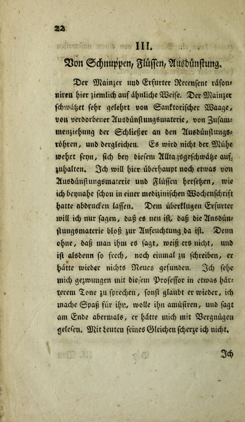 2Jon ^luötunfiuttg. JDer SKainjet tinb Stfurtet üfecenfent v^fon^ tiireri 6ier ^temlicb auf d^nlic^e ^eife. ®er üKatnjec frf)U)d|et fe^c ^eU^tt ©auftodfc^et 3Baa(]C/, veil vevöerbenerjluöbunfluußömatenc, von3ufam^ luenjie^ung bei* ©c^liefjec an öcn 2(ueeunjlunge; rohren, unb berg{etd)cn. ©6 wirb nic^t ber 9Ru^e ive^rt fei)n, fid) bei) biefem 3(ßta]6gefd)tt)d|e auf. ^ul^alteiu 3cb will ^ter überhaupt noc^ etwae ven Jfuöbuupungematerie unb gluffeu ^crfe|en^ tvie ic^ bepna^e febou in einer mebijinifc^en SBodjenfe^rift ^atte abbriufen {affen> 3Dem überklugen Srfurtet initt icb nur fagen, ba^ ee neu iü/ ba^ bic2(nebim^ jlungematerie bto§ jur Jlnfeuc^tung ba ip* S)enn o^ne, ba^ man il^m eö fagt, meig cr6 uici)t, unb iü alöbenn fo free^, noc^ einmal ju fc^reiben, er ^dtte tüieber nid)tö Oieueö gefunben. 3d) fef^e mic^ ge^mimgen mit bieiem Q)refe(for in ccmae ^dr; terem %om ju fprei^eur fonfi glaubt er mieber, icb mad)e @pa^ für il^u, melle i^n amüfiten, unb fagt am Snbe abermale, er ^dtte mid) mit SSergnügen gelerem SJ^it ieuten feiueö ©leieren fd)erje ic^ nic^t.
