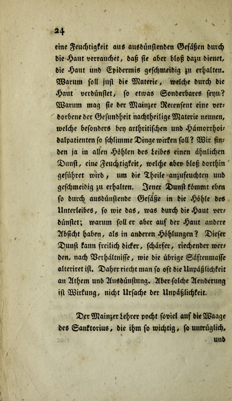eine 5^ucf)ti9feit öuöbunflcitbcit ©cfd^cn buv^ ftte*«^aut tjerraud)cf, ba§ fie o6er bloß ba|u bienet, bte ^(n\xt mb (S^ibermto gefc^metbig |« cr^altcn^ SÖavnm foK jujl bie SKatetie, welche burc^ bic t)erbönßet, fo etwao ©onbecbareö fepu? Sßßatum mag pe bet i)Kainjet JKecenfent eine t>et? borbenebet ©efnnbf^eit nac^t^eiligeSJJaterie nennen, welche befonbete bet) att^ritifc^en nnb J^amorr^ou balpattenten fo fc^(imme®ingett)irfenfoll? 5[Bit pn-^ ben ja in allen «^6^len beO ieibeo einen d^nlicl}ett 5)unp, eine ^euc^tigfek, mel^e abet> bloß bort^in geflirtet mirb / um bie ^Jyeile anjufeuebten nnb gefebmeibig ju erbalten» 3enet Dunp fommt eben fo biitd)^ auobiinpenbc ©efdße in bic ^oble be6 Unterleibeo, fo mie baö, mao bnreb bie ^aut t>er/ bünpet; manim füll et abet auf bet «^aut anbete 2(bp(^t haben, alö in anbeten J^oblungen? liefet S)unp fann fteilieb biefet, febdtf^t, tieebenbet tner^ ben, nacb SSevhaltnipe, wie bie übrige ©dftenmaPe alteritetip* 5)abetnecbtmanfo oft bieUnpdßlid)feit an 2ltbem unb 2lnöbunpung* 2(bet folcbe ^(enbenmg tp SBirfung, nicht Utfacbe bet Unpdßlicbfeit. 5Det9Kainjet lebtet poebt fouiel auf bieSBaage be$ ©anftotiuo, bie tbm fo wichtig, fo untrüglich.