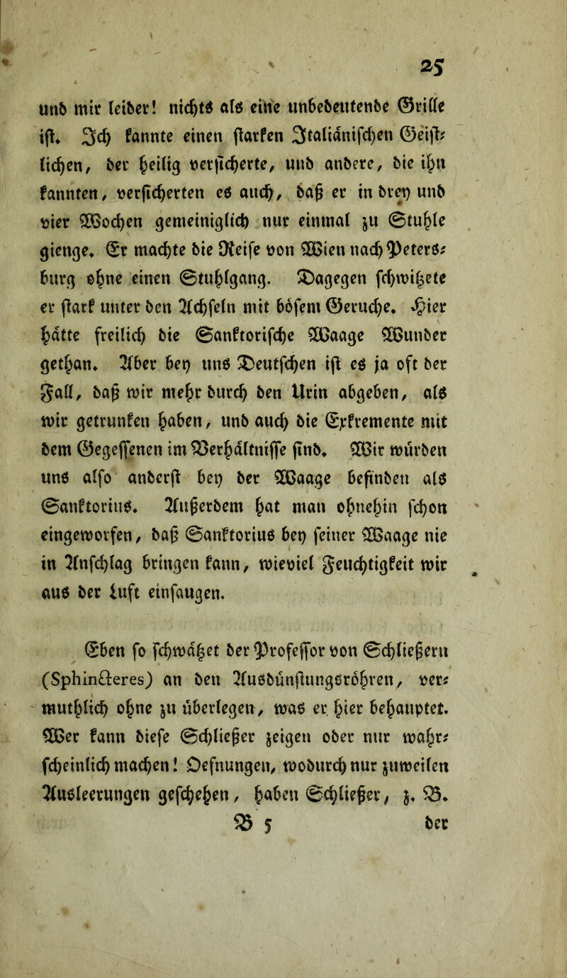 ^5 mb mir (etbcv! nic^W alö eilte unfee&eufeiibe ©riffe ip* 3c^ fannte einen fiarfen 3talianifc^en ©ei|T^ (ic^en/ her ^eiiig ner|ic^erte, unb anbere, bie if^n fannten/ tjerfic^erten eö auc^, ba^ er in br^ unb ^ t)ier SÖ3od)en gemeinigitcl) nur eininai ju ©tu^Ie gien(}e^ Sr machte bie SKeife t)on 2Bien nac^?)eterö; burß o^ne einen ©tu^fganq. ^age^en fc^mi|ete er flarf unter ben 3(c^fe(n mit bofem ©eiuc^e» »^ier ^dttc freilich bie ©anftorifc^e Sßaage 3Bunber get^an* 3(ber bei} unö ®eutfc^en ijl eö ja oft ber 0a((, ba^ mir me^rburc^ ben Urin ab^eben/ a(6 mir getrunfen ^aben, unbauc^ bie Sjefremente mit bem ©egejfenen im ^er^dttniffe (inb^ ®3ir mürben unö oifo anberfl bei} ber SBaage beftnbeu alö ©anftoriim* 2(u^erbem ^at man o^ne^ia fd}ott eingemovfen, ba^ ©anftoriuö bei} feiner ^aage nie in 2(nfd}(a9 bringen fann, mieoiel geud}ti3feif mir auö ber iuft einfaugen. ^ Sben fo fc^md|et ber5)rofejfon)on ©cbliefern (Sphinfteres) an ben 2(uöbün|lung0ro&ren, tjer^ mut^Ueb ebne ju überlegen/ maö er ^ier behauptet. COBer fann biefe ©cbliefer jeigen ober nur ma^r? fd)ein(icb machen I Defnungeit/ mobiircbnur jumeilen ^tuöleerungen gefebe^en, b^ben ©cblie^er, j, S5 5 ber