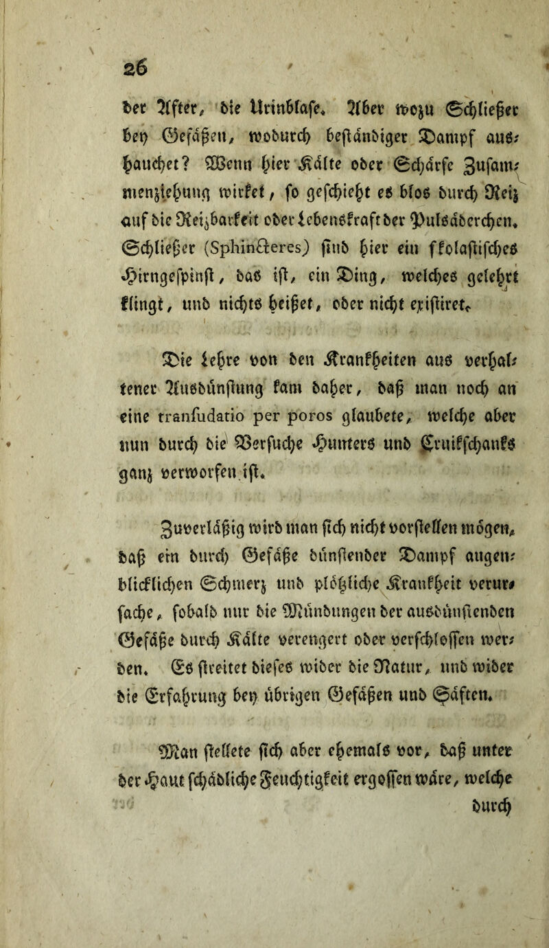 Ut 2(fter, bk UrinSfafe. 3f6et? ti?oju ©c^lie^ec het} ©efvipeU/ woburc^ BeflanMger Stampf auö.' |)aud)et? ®Bcun |)ler ober 0d}arfc menjief^uuf] it)ivfet, fo fjefc^te^t e$ bloo buvd) SKeij <iuf bie SKei^barfrit obecicben^fraftber ?)u(ßdbcrc^ein ©c^lieg^cr (Sphinfleres) pnb ^ier ein ffotapifc^eO ^irngefpinp, baö ift/ cin^ing, tt)efd)c6 gelehrt flingt, unb tiic^to beizet, ober nic^t ejcifliretc ^ie iebre Po« ben Äranfbriten am perl^al^ tener 3(u6bunflung tarn baber, ba^ inan nod) an eine tranfudatio per poros glaubete, welcbe aber nun bureb bie^ S>crfucbe «^irntero unb gruiffebanfö ganj verworfen ifl* 3u^erld^ig mvb man ficb nicbf uorfleffen mögen, ba^ ern biird) ©efd^e bunjlenber ®ampf angeiv b(i(flid}en ©d)merj unb p{6blid}e ^ran%it oerur# facbe, fobalb nur bie ^Künbimgeu ber auebunfienben ©efd^e bur4 Ädlte verengert ober nerfd)(oj)en mer; ben* ®6 <lreitet biefee miber bie £Ratur, unb miber bie (Srfabrung bei> übrigen ©efdpen unb ^dftem 3)ian pedete fic^ aber e^emafo ^or, ba^ unter ber»^aut;fc^dblic^;egeud;ti3feit ergofien wäre, welche burc^