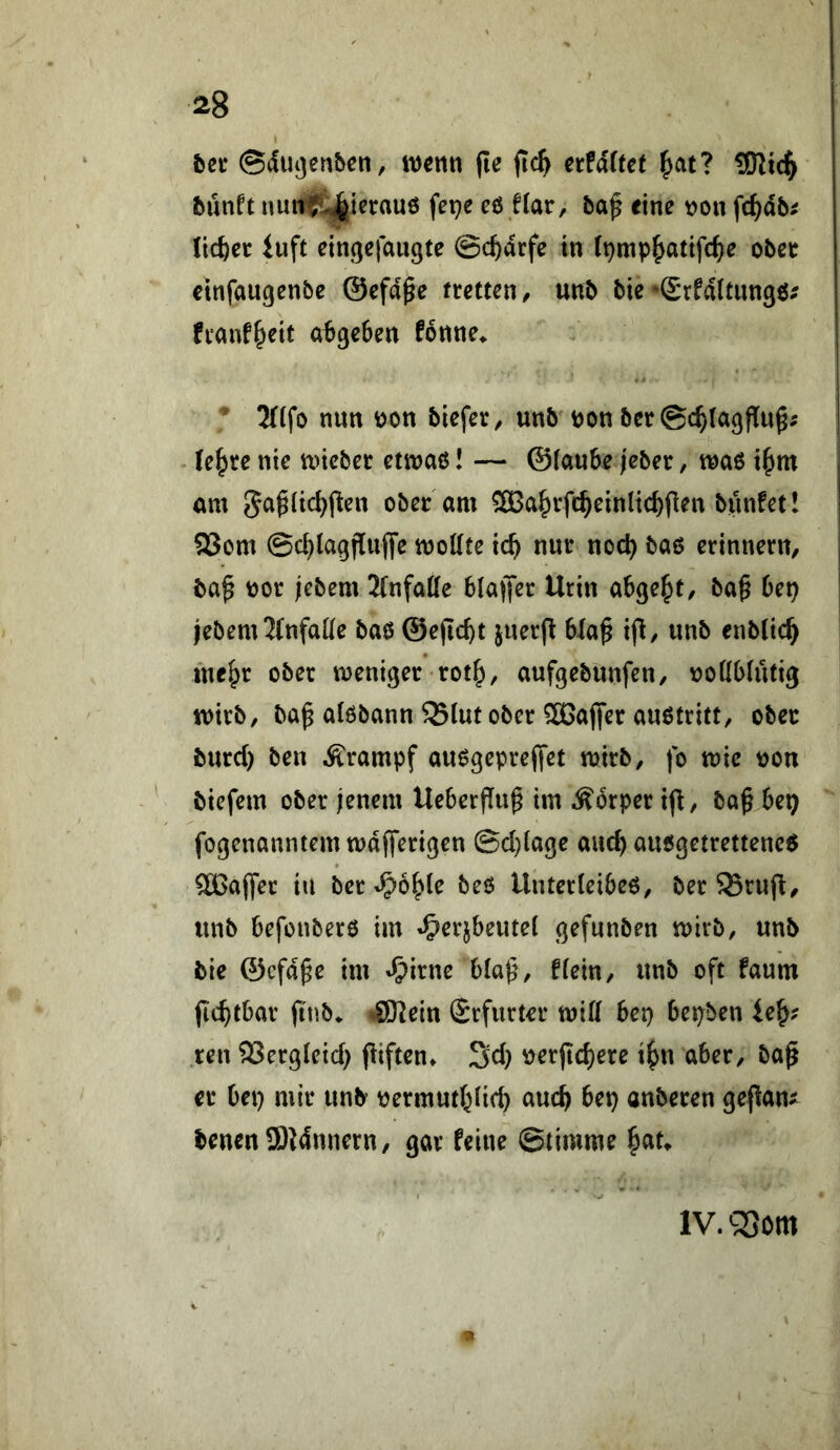 I Ut ©dlujenbcn, wenn (le fic^ ctf&Uet ^atl 3Rt4 bnnti nunit^ierauö fepe eö f(ar, baf eine non fc^ab^ licket luft eingefaugte ©c^drfe in (pnip|yatifc^)e obee etnfaugenbe ©efd^e netteti, unb bie •grfdltungö^ fianf^eit a^ge&en fonne^ ^ 3((fo nun non biefet, unb non bet @c^la<jflu^i (e^re nie wicbet etinao! — ©iaube jeber, tnaö i^m am 5a^(id)j^en ober am SBa^rfc^einlic^flen bunfet! 93om ©c^la^fluffe wollte ic^ nur noc^ baö erinnern/ ba^ nor jebem 2(nfalle blaffet Urin abge^t/ ba^ bet) jebem Ifnfalle baß ©ejic^t juerfl bla^ ifl, unb enblic^ mc^r ober weniger rot^, aufgebunfen, nollblütig wirb/ ba^ alöbann 95lut ober SBajfer außtritt, ober burd) ben Ärampf außgeprejfet wirb/ fo wie non biefem ober jenem UeberfTu^ im Äorper if^, ba^ bet) fogenanntem wdfferigen ©d)lage auc^ außgetretteneß SBajfer in ber t^6l>le beö Unterleibeß/ ber 35rufi/ unb befonberö im »5>erjbeutel gefunben wirb/ unb bie ©efd^e im ^^irne bla^/ fleiu/ unb oft faum fic^tbar ftnb^ <8Kein Srfurter will bep bepben ie^? reu ®ergleid) (iiften* 3d) nerfic^ere i^n aber/ ba^ er bei) mir unb nermutl^lic^ auc^ bep anberen geflaut benenSJdnnern/ gar feine Stimme ^au V iv.Qjom