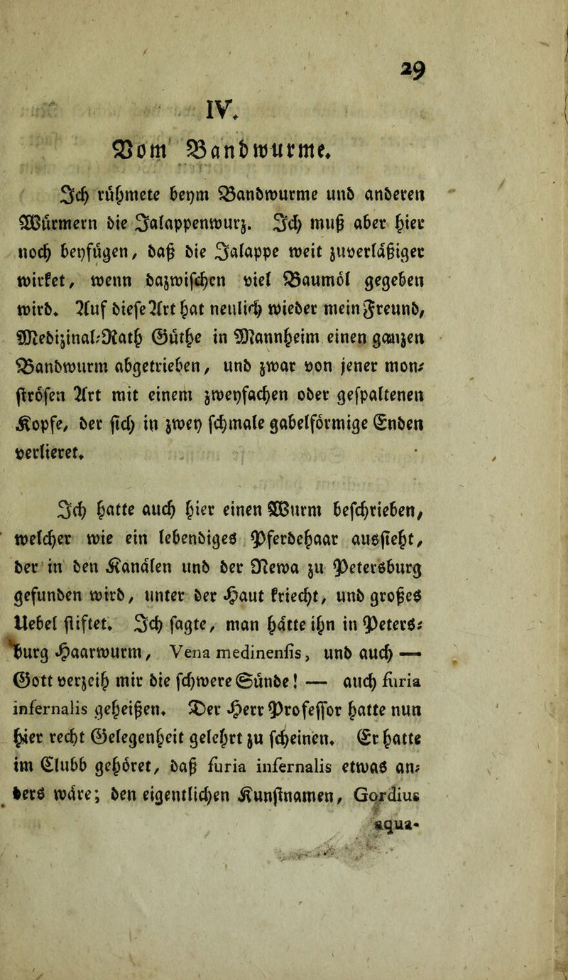 IV. SSom ^antttjutme. vö^mete 6et)m SSanöwurme mb anbereii SBurmern &ie Salappennjurj. ^d) mu^ aber ^icr noc^ bepfügeti/ baß bie Salappe weit jiwerlaßi^er wirfet, wenn bajwtfc^cn t)ie( 93aumol gegeben wirb. 2fuf btefe2(rt ^at neulW) tPieber mein Jteunb; SRebijinaL'Mat^ ©üt^e in ü)lann^eim einen ganzen SBanbwurm abgetrieben/ unb jwar üon jener mon/ ßirofen 2(rt mit einem jwepfat^en ober gefpaftenen Äopfe/ ber ßd; in jwep fc^mate gabelförmige Snben perlieret. ^atte auc^ ^ier einen SBurm befc^rieben, welcher wie ein lebenbigeö 9^ferbef)aar auojie^t/ ber in ben Äandlen unb ber 92ewa ju QOeteröburg gefunben wirb/ unter ber ^^aut friec^t/ unb großem Uebel ßiftet» Sdj fagtC/ man ^dttei^n inQ^eterö^ Iburg »Oaarwurm/ Vena medinenfis, unb auc^ — ©Ott oerjei^ mir bie fdjwere ©ünbe! — and) furia infernalis geheißen. 3)er ^err ^^rofejfor ^atte nun ^er recht ©elegen^eit gelehrt ju fcheinen. (£r hatte im £lubb gehöret/ baß fiiria infernalis etwaö am ^ ierö wdre; ben eigentlidjen ^unßnameu/ Gprdius aqua« ■ '^1. ' * ~ ■