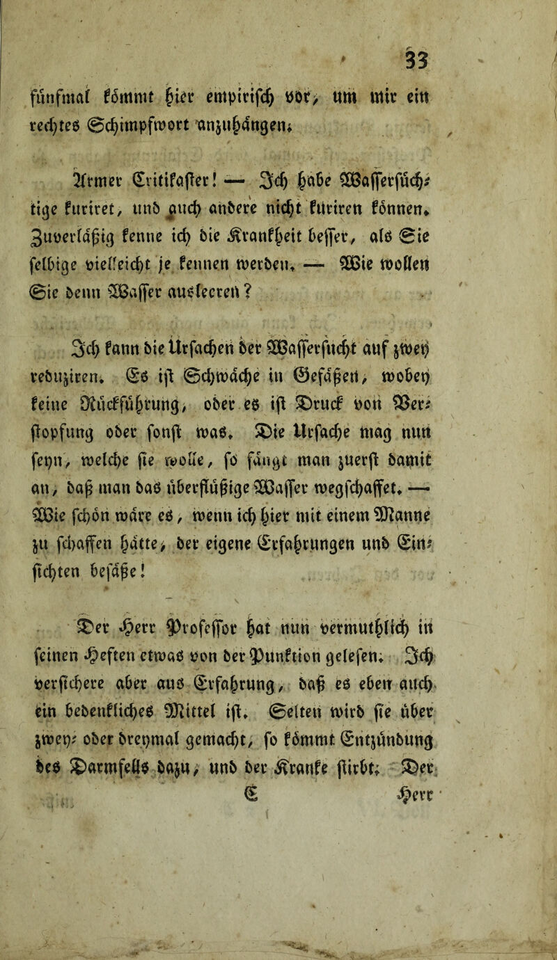 funfmat fommt empictfc^ öör> «m mir citt red}tee ©d^impfwort xin}u&4ttgen; ^rmer (£vitifa(lcr! — I§ci6e SBaffetfüc^i tigc fuciret, unö ^ucj) an^ere nic^t fUnrett fonnen^ 3uücr(a^i(] fenne td^ b\e .Svanf^eit 6ej|Vt/ a(ö Sie fclbige toieifeic^t Je feunert merbeut — 5Bie modert Sie bentt ^Bajyer aucdeccert? 3c(> fanrt bie lirfaefceti bet ®Ci(fetfu4f auf jmei) tebupten* Sö i)l Scl)tt)dc^e in ©efa^ert, mobet)! feine 9{ucffu{ytuiig/ ober eö ®tucf Poti SJeti popfung ober fonjl: maö» 3)ie Utfac^e mag niirt fepn, tnelcpe jie wode, fö fangt man jtterjl bamit an, ba^ man baß nbetPu^lge^2ßajfet megfc^affet* —• ^ie fcpon mdte eö, menn ic^ I^iet mit einem 9Kpne ju fd)affen ^dtte> bet eigene Stfa^rungen unb Siiii fickten befa^e! ^et ^tofcffot i^at nnti Permut|(i4 itt feinen »heften ctmaß t?on bet 9)unftion gelefen; ^d) Perftcbete aber aus ©vfa^rung, ba^ eß eben an<^> ein bebenflicbeß ^Kittel ijl. Selten mitb pe iibct imt)i ober btepmal gemac^t^ fo fbmmt Sntjönbung bcß S&atmfeöß bajrt/ nnb bet Ätanfe jlitbt; SDet; ^ •
