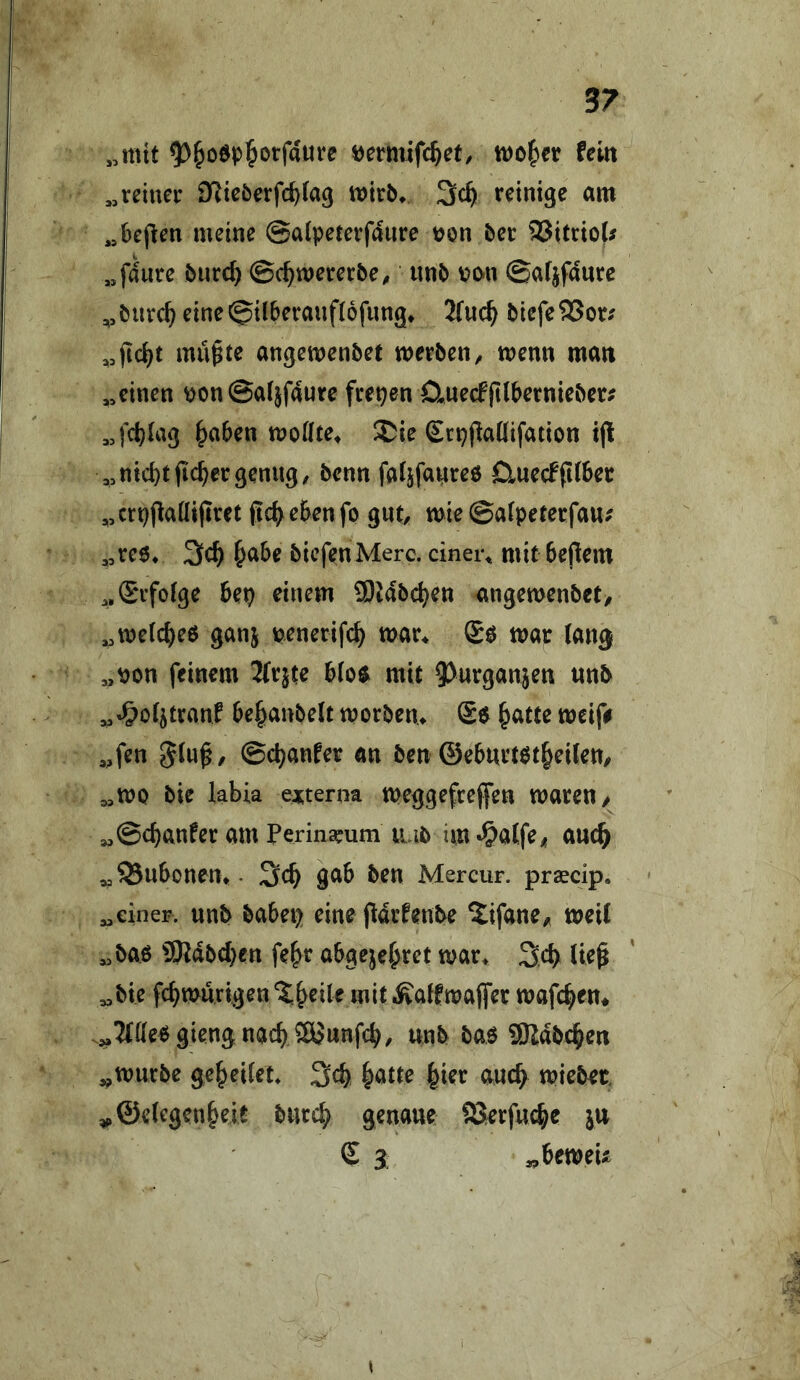 „mit 5>&o6p5otfaure »ermifc^et, tt)0^)er fein „reiner DRieöerfc^tag mirb^ reinige am „6epen meine ©aipeterfaurc üon ber 5Jitrio(^ „fanre bnre^ ©c^mererbe^ nnb v>o-n ©arjfdure „biirc^ eine©il6eranf(6fnng^ 2fncl^ biefeSJor^ mn^te angemenbet werben^ menn man „einen ^onSafjfaute frepen 0,necffi(bernieber; „fct)(ag ^aben moifte^ ^ie Srpjlaüifation ijl ,,nicht jicbergenug/ benn fa^fauree ClnecFfiiber ,,crpflaüifiret fic^^ebenfp gut/ mie ©alpeterfau; ,,te6* 3ch h^be biefenMerc. cinei\ mit bepem „Srfoige bep einem ®Mbchen angemenbet, „welchem ganj penerifch mar^ mar lang „von feinem b(o$ mit «nb „«^otjtranf be^yanbelt tt)orben> £e ^atu meif# „fen , ©chanfer an ben ©ebnrtötheiten/ „mo bie labia eojterna meggefrefen waren/ „©chanfer am Perina^um nab im «^atfe/ aud^ ^93nbonen>. 3ch gab ben Mercur. praecip. „einer, nnb babep eine pdrfenbe ^ifane/ weit „bao SRdbeben fe^r abgejehret war* Seb liep „bie fcbwnrigen^h^ile mit.^affwajfer wafc^en* .:^3tüePgiengnach 5yunfcb/ unb bao 9Rdbchen „würbe geleitet* 3cb hatte hier auc^ wiebet. „©etegenheit burch genaue SSerfuchc jn S 3 ^beweii