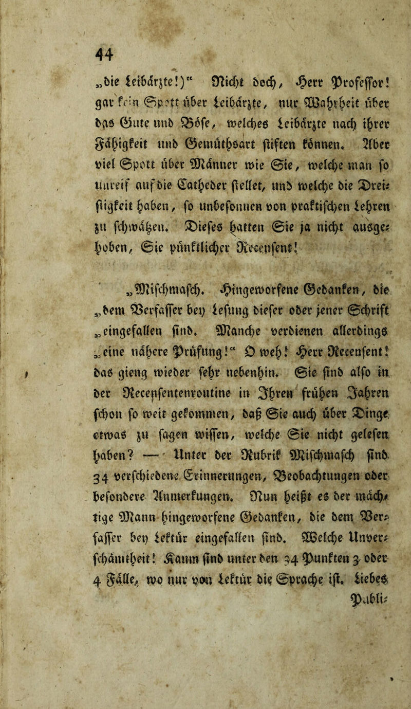 „bie iciSdrjte!) bcä), 95t^ofcflfor! gav'fctn ©pnt über icibdrjte, nur Söa^v^eit über b(\ö 0iueunb 93bfc, tt?e(d)eö ieibdrjte nad) t^rer Sdf^igfeit nnb ©emüt^öart piften fonnciu 2(bec \)ie( @pctt über 9Rdnuer mie ©te, tne(d)e man fo luueif auf bie Sat^eber fieKct, unb mclc^e bie S)reu (livjfelt ^aben, fo unbefonnen non praftifd)en lehren ju fd)md|eiu S)iefe6 ^aften ©ie ja nic^t öuoge; 4>oben^ ©ie pünft(id;er Steeenfent! „®]ifd)mafd)» J^ingemorfene ©ebanfen, bie ,,bem ÖJerfaffer bet) iefnng biefer ober fencr ©d)rift ^^eingefatten jtnb* ÜJJancbe nerbienen afferbingöt eine nd^erc ?)rüfnng!“ Dme^.^ ^err SKecenfentü bab gieng mieber fe^r neben|>im ©te (inb atfo in ber 9{ece|tfencenroutine in 3^ren frühen 3a|)ren febon fo meir gefomnien/ ba§ ©ie aneb über ^tnge. etmaö fa^en mtflfen, meicbe ©ie nicht getefen {;aben? Unter ber 9{ubrif ?IRifcbmafcb ftnb. 34 nerfebtebene Srinnernngen, Beobachtungen ober , befonbere 3(ntuerfungen. D^un ^ei^t ee ber mdeb/ tige ®ann offene ©ebanfen, bie bem 25er^ fajfcr bet) ieftür eingefaffen jtnb, ^[Belebe Unner^ fd)dmtbeit! ^amn jinb unter ben 34 ?)unftett ^ ober 4 wo nur nosn ieftür bie ©pracbe ijl* Uebe$;
