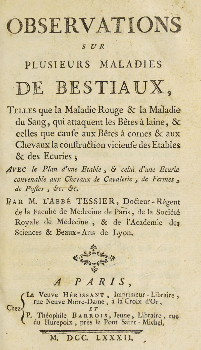 OBSERVATIONS SUR PLUSIEURS MALADIES DE BESTIAUX, Telles que la Maladie Rouge .& la Maladie du Sang, qui attaquent les Bêtes à laine, & celles que caufe aux Bêtes à cornes & aux Chevaux la conftruftion vicieufe des Etables & des Ecuries j ^VEC le Plan d’une Etable, & celui d’une Ecurie convenable aux Chevaux de Cavalerie j de Fermes ^ de Pqfles j &c^ ï^AR M. l’Abbe TESSIER, Dofteur-Régent de la Faculté de Médecine de Paris, de la Société Royale de Médecine , & de l’Academie dei Sciences Sa Beaux-Arts de Lyon* A PARIS, ^La Veuve Hérissant, Imprimeur - Libraire ^ \ rue Neuve Notre-Dame , à la Croix d’Or, Chez< ET . à P. Théophile B a r R o i s , Jeune , Libraire , rue V du Hurepoix , près le Pont Saint - Mithçl» M* DCC. LXXXIL ^