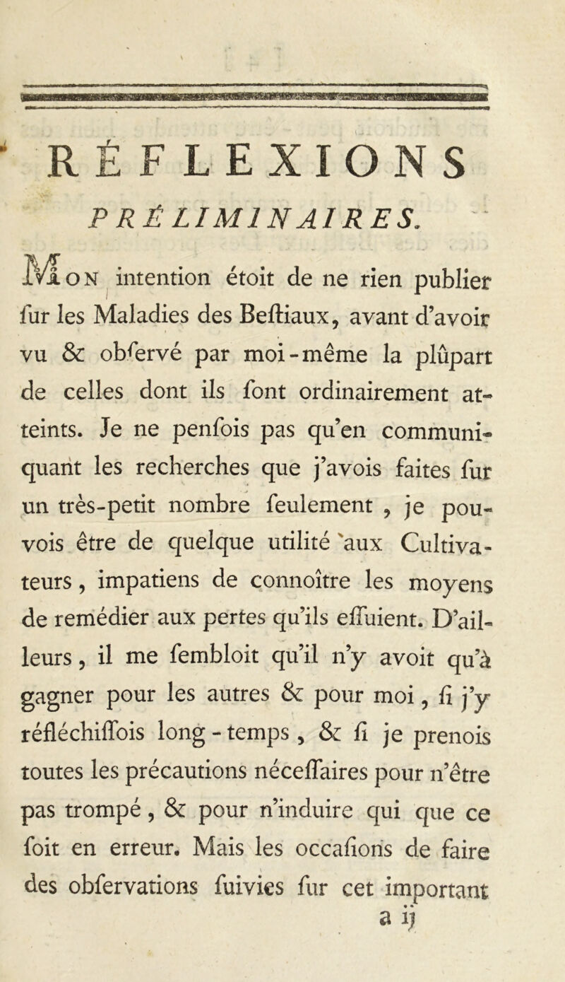 RÉFLEXIONS PRÉLIMINAIRES. TVi O N intention étoit de ne rien publier fur les Maladies des Beftiaux, avant d’avoir vu & observé par moi-même la plupart de celles dont ils font ordinairement at- teints. Je ne penfois pas qu’en communir quant les recherches que j’avois faites fur un très-petit nombre feulement , je pou- vois être de quelque utilité 'aux Cultiva- teurs , impatiens de çonnoître les moyens de reihédier aux pertes qu’ils elTuient. D’ail- leurs , il me fembloit qu’il n’y avoit qu’à gagner pour les autres & pour moi, fi j’y réfléchiffois long - temps, & fi je prenois toutes les précautions néceffaires pour n’être pas trompé, & pour n’induire qui que ce foit en erreur. Mais les occafioris de faire des obfervations fuivies fur cet important • • a q