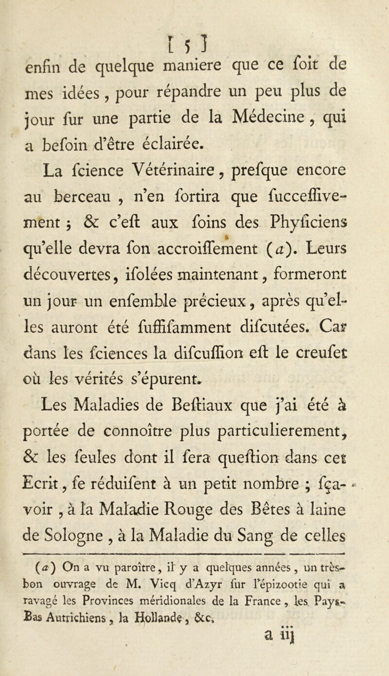 ! si enfin de quelque maniéré que ce foit de mes idées , pour répandre un peu plus de jour fur une partie de la Médecine , qui a befoin d’être éclairée. La fcience Vétérinaire, prefque encore au berceau , n’en fortira que fucceffive- ment 5 & c’eft aux foins des Phyfîciens qu’elle devra fon accroiffement {a). Leurs découvertes, ifolées maintenant ^ formeront un jour un enfemble précieux, après quel- les auront été fuffifamment difcutées. Car dans les fciences la difcuffion eft le creufet où les vérités s’épurenn Les Maladies de Beftiaux que j’ai été à portée de connoître plus particulièrement, & les feules dont il fera queftion dans cet Ecrit, fe réduifent à un petit nombre ; fça- voir , à la Maladie Rouge des Bêtes à laine de Sologne , à la Maladie du Sang de celles On a vu paroître, it y a quelques années , un très- bon ouvrage de M. Vicq d’Azyr fur Tépizootie qui a ravagé les Provinces méridionales de la France, les. Pays- Bas Autrichiens, la Hollande 5 a iij