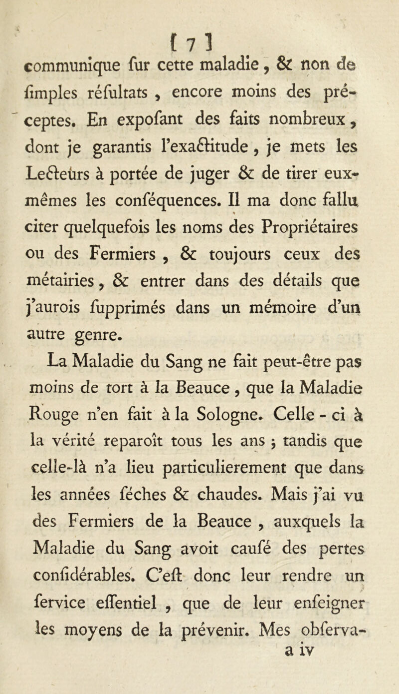 f 7] communicpie fur cette maladie, & non de fimples réfultats , encore moins des pré- ceptes. En expofant des faits nombreux, dont je garantis l’exaftitude, je mets les Lefteürs à portée de juger & de tirer eux- mêmes les conféquences. Il ma donc fallu « citer quelquefois les noms des Propriétaires ou des Fermiers , & toujours ceux des métairies, & entrer dans des détails que j’aurois fupprimés dans un mémoire d’un autre genre. La Maladie du Sang ne fait peut-être pas moins de tort à la Beauce, que la Maladie Rouge n’en fait à la Sologne. Celle - ci à la vérité reparoît tous les ans j tandis que celle-là n’a lieu particulièrement que dans les années féches & chaudes. Mais j’ai vu des Fermiers de la Beauce , auxquels la Maladie du Sang avoir caufé des pertes conlîdérables. C’eft donc leur rendre un •» f fervice effentiel , que de leur enfeigner les moyens de la prévenir. Mes obferva-