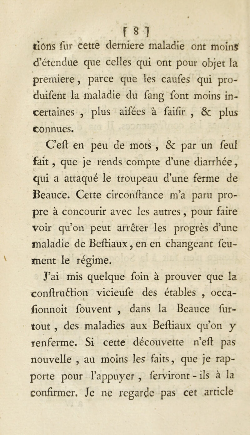 rions fur cette derniere maladie ont moins' d’étendue que celles qui ont pour objet la première, parce c{ue les caufes qui pro- duifent la maladie du fang font moins in- certaines , plus aifées à failir , & plus connues. t C’eft en peu de mots , & par un feul fait, que je rends compte d’une diarrhée, qui a attaqué le troupeau d’une ferme de Beauce. Cette circonftance m’a paru pro- pre à concourir avec les autres, pour faire voir qu’on peut arrêter les progrès d’une maladie de Beftiaux, en en changeant feu- Hnént le régime. J’ai mis quelque foin à prouver que la conftruftion vicieufe des étables , occa- fionnoit fouvent , dans la Beauce fur- tout , des maladies aux Beftiaux qu’on y renferme. Si cette découvette n’eft pas nouvelle , au moins les faits, que je rap- porte pour l’appuyer , ferviront - ils à la confirmer. Je ne regarde pas cet article