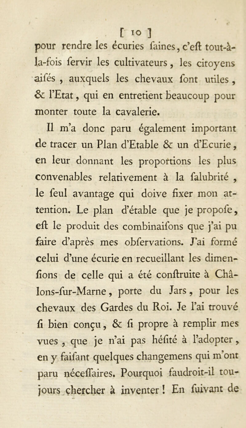 [ lo ] pour rendre les écuries faines, c’eft tout-à- la-fois fervir les cultivateurs, les citoyens aifés , auxquels les chevaux font utiles , & l’Etat, qui en entretient beaucoup pour monter toute la cavalerie. Il m’a donc paru également important de tracer un Plan d’Etable & un d’Ecurie, en leur donnant les proportions les plus convenables relativement à la falubrité , le feul avantage qui doive fixer mon at- tention, Le plan d’étable que je propofe, efl: le produit des combinaifons que j’ai pu faire d’après mes obfervations. J’ai formé celui d’une écurie en recueillant les dimen- fions de celle qui a été conftruite à Châ- lons-fur-Marne, porte du Jars, pour les chevaux des Gardes du Roi. Je l’ai trouvé fi bien conçu, & fi propre à remplir mes vues 5 que je n’ai pas héfité à l’adopter, en y faifant quelques changemens qui m’ont paru nécelTaires. Pourquoi faudroit-il tou^ jours chercher à inventer ! En fuivant de