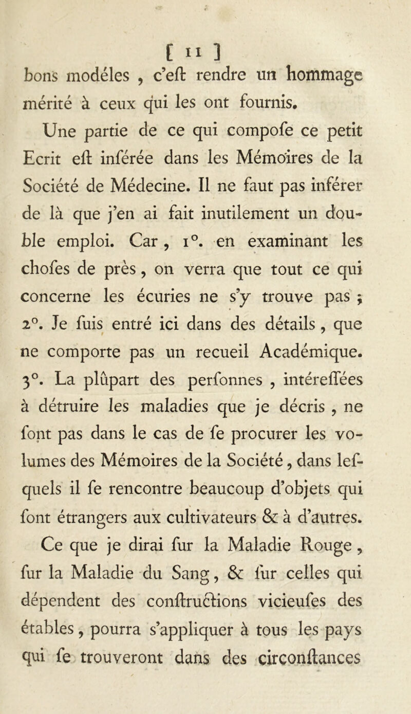 [II ] bons modèles , c’eft rendre un hommage mérité à ceux qui les ont fournis. Une partie de ce qui compofe ce petit Ecrit eft inférée dans les Mémoires de la Société de Médecine. Il ne faut pas inférer de là que j’en ai fait inutilement un dou- ble emploi. Car, i®. en examinant les chofes de près, on verra que tout ce qui concerne les écuries ne s’y trouve pas ; 2^. Je fuis entré ici dans des détails , que ne comporte pas un recueil Académique. 3®. La plupart des perfonnes , intéreflees à détruire les maladies que je décris , ne font pas dans le cas de fe procurer les vo- lumes des Mémoires de la Société, dans lef- quels il fe rencontre beaucoup d’objets qui font étrangers aux cultivateurs & à d’autres. Ce que je dirai fur la Maladie Rouge, fur la Maladie du Sang, & fur celles qui dépendent des conftruclions vicieufes des étables, pourra s’appliquer à tous les pays qui fe trouveront dans des circonftances