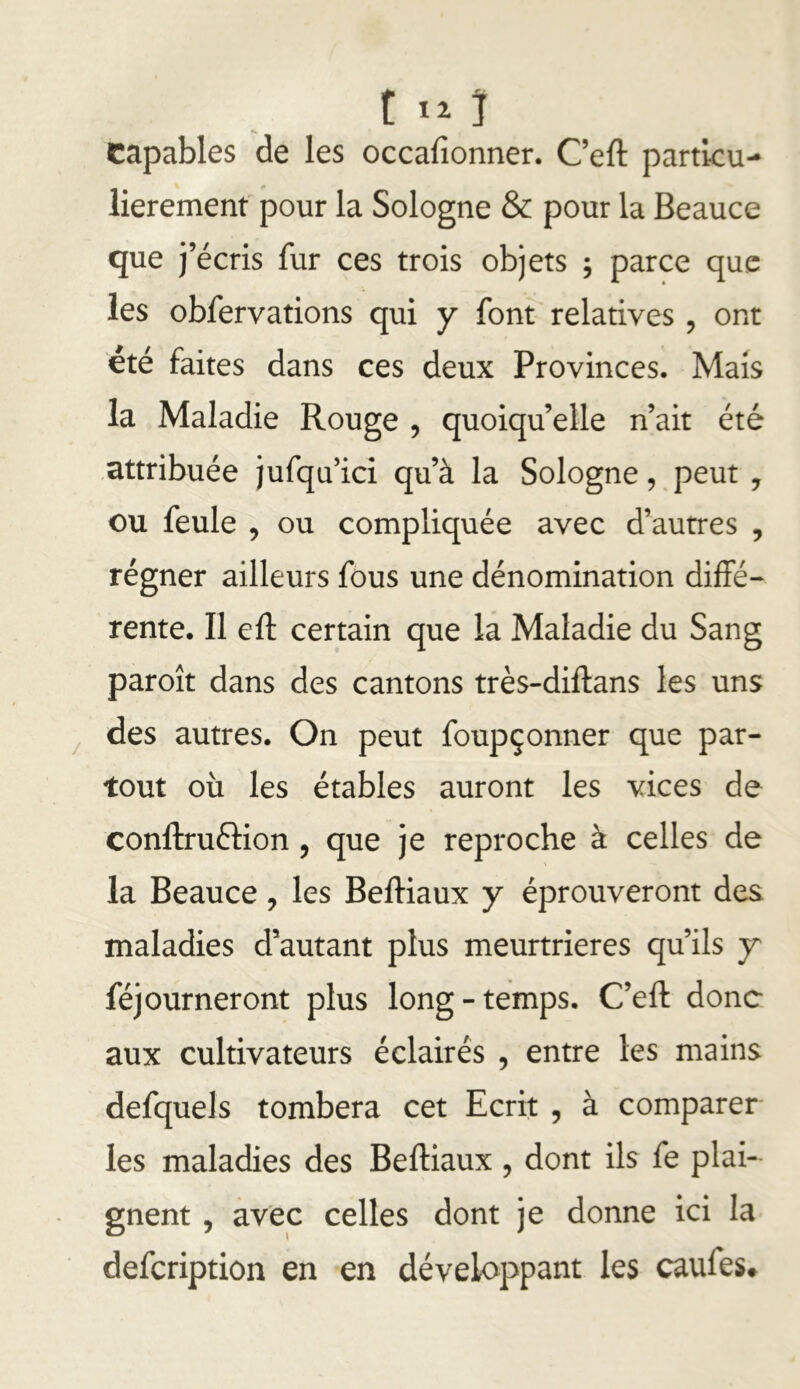 capables de les occafionner. Ceft particu- lièrement pour la Sologne & pour la Beauce que ï écris fur ces trois objets ; parce que les obfervations qui y font relatives, ont été faites dans ces deux Provinces. Mais la Maladie Rouge , quoiqu’elle n’ait été .attribuée jufqu’ici qu’à la Sologne, peut , ou feule , ou compliquée avec d’autres , régner ailleurs fous une dénomination diffé- rente. Il eft certain que la Maladie du Sang paroît dans des cantons très-diffans les uns des autres. On peut foupçonner que par- tout où les étables auront les vices de conftruftion, que je reproche à celles de la Beauce, les Beftiaux y éprouveront des maladies d’autant plus meurtrières qu’ils y féjourneront plus long-temps. C’eft donc aux cultivateurs éclairés , entre les mains defquels tombera cet Ecrit , à comparer les maladies des Beftiaux, dont ils fe plai- gnent , avec celles dont je donne ici la defeription en en développant les caufes*