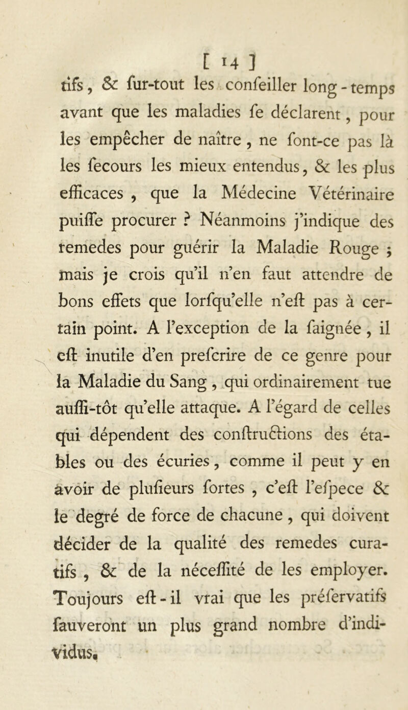 tifs, & fur-tout les confeiller long - temps avant que les maladies fe déclarent, pour les empêcher de naître, ne font-ce pas là les fecours les mieux entendus, & les plus efficaces , que la Médecine Vétérinaire puiffe procurer ? Néanmoins j’indique des remedes pour guérir la Maladie Rouge ; mais je crois qu’il n’en faut attendre de bons effets que lorfqu’elle n’eft pas à cer- tain point. A l’exception de la faignée, il ' cft inutile d’en prefcrire de ce genre pour la Maladie du Sang, ,qui ordinairement tue auffi-tôt quelle attaque. A l’égard de celles qui dépendent des conftruftions des éta- bles ou des écuries, comme il peut y en avoir de plufieurs fortes , c’eft l’efpece ôc iè’ degré de force de chacune , qui doivent décider de la qualité des remedes cura- tifs , & de la néceffité de les employer. Toujours eft-il vrai que les préfervatifs fauverdnt un plus grand nombre d’indi- vidus.