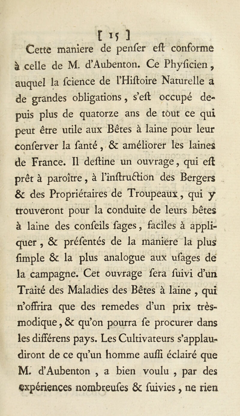C IJ ] Cette maniéré de penfer efl: conforme à celle de M. d’Aubenton. Ce Phyficien, auquel la fcience de l’Hiftoire Naturelle à de grandes obligations, s’eft occupé de- puis plus de quatorze ans de tout ce qui peut être utile aux Bêtes à laine pour leur conferver la fanté, & améliorer les laines de France. Il deftine un ouvrage, qui eft prêt à paroître , à l’inflruftion des Bergers & des Propriétaires de Troupeaux , qui y trouveront pour la conduite de leurs bêtes à laine des confeils fages, faciles à appli- quer , & préfentés de la maniéré la plus fîmple & la plus analogue aux ufages dé la campagne. Cet ouvrage fera fuivi d’un Traité des Maladies des Bêtes à laine , qui n’offrira que des remedes d’un prix très- modique , & qu’on pourra fe procurer dans les différens pays. Les Cultivateurs s’applau- diront de ce qu’un homme auffi éclairé que M. d’Aubenton , a bien voulu , par des expériences nombceufes & fuivies, ne rien