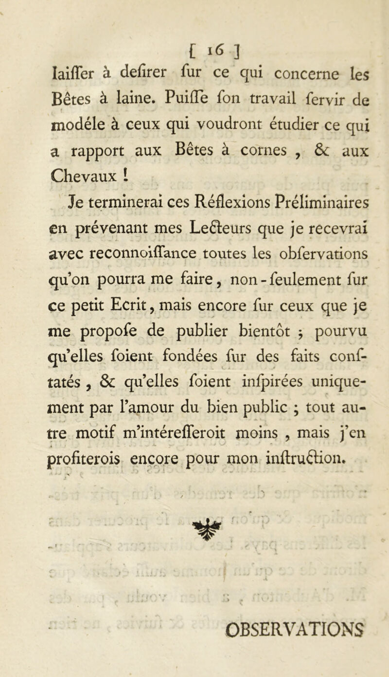 C ] laiffer à defirer fur ce qui concerne les Bêtes à laine. Puifle fon travail fervir de modèle à ceux qui voudront étudier ce qui a rapport aux Bêtes à cornes , de aux Chevaux î Je terminerai ces Réflexions Préliminaires en prévenant mes Lefteurs que je recevrai avec reconnoiffance toutes les obfervations qu’on pourra me faire, non - feulement fur ce petit Ecrit, mais encore fur ceux que je me propofe de publier bientôt j pourvu quelles foient- fondées fur des faits conf- tatés , & qu’elles foient inlpirées unique- ment par l’amour du bien public ; tout au- tre motif m’intérefferoit moins , mais j’en * x profiterois encore pour mon inltruélion. • / «A» - I . . > . * r , ’ f f • •• • > .* s OBSERVATIONS