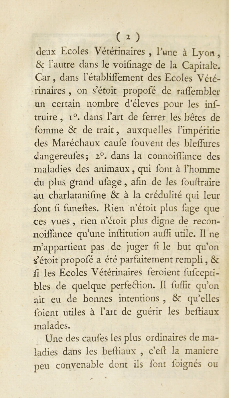 deux Ecoles Vétérinaires , Tune à Lyon, & l’autre dans le voifinage de la Capitaine. Car, dans l’établilTement des Ecoles Vété- rinaires , on s’étoit propofé de raffembler un certain nombre d’éleves pour les inf- truire , i®. dans l’art de ferrer les bêtes de fomme &c de trait, auxquelles l’impéritie des Maréchaux caufe fouvent des bleffures dangereufes; 2°. dans la connoüTance des maladies des animaux, qui font à l’homme du plus grand ufage, afin de les fouftraire au charlatanifme & à la crédulité qui leur font fi funeftes. Rien n’étoit plus fage que ces vues, rien n’étoit plus digne de recon- noiflance qu’une infliitution auffi utile. Il ne m’appartient pas de juger fi le but qu’on s’étoit propofé a été parfaitement rempli, & fi les Ecoles Vétérinaires feroient fufcepti- bles de quelque perfeftion. Il fuffit qu’on ait eu de bonnes intentions , & qu’elles foient utiles à l’art de guérir les beftiaux malades. Une des caufes les plus ordinaires de ma- ladies dans les beftiaux , c’eft la maniéré peu convenable dont ils font foignés ou
