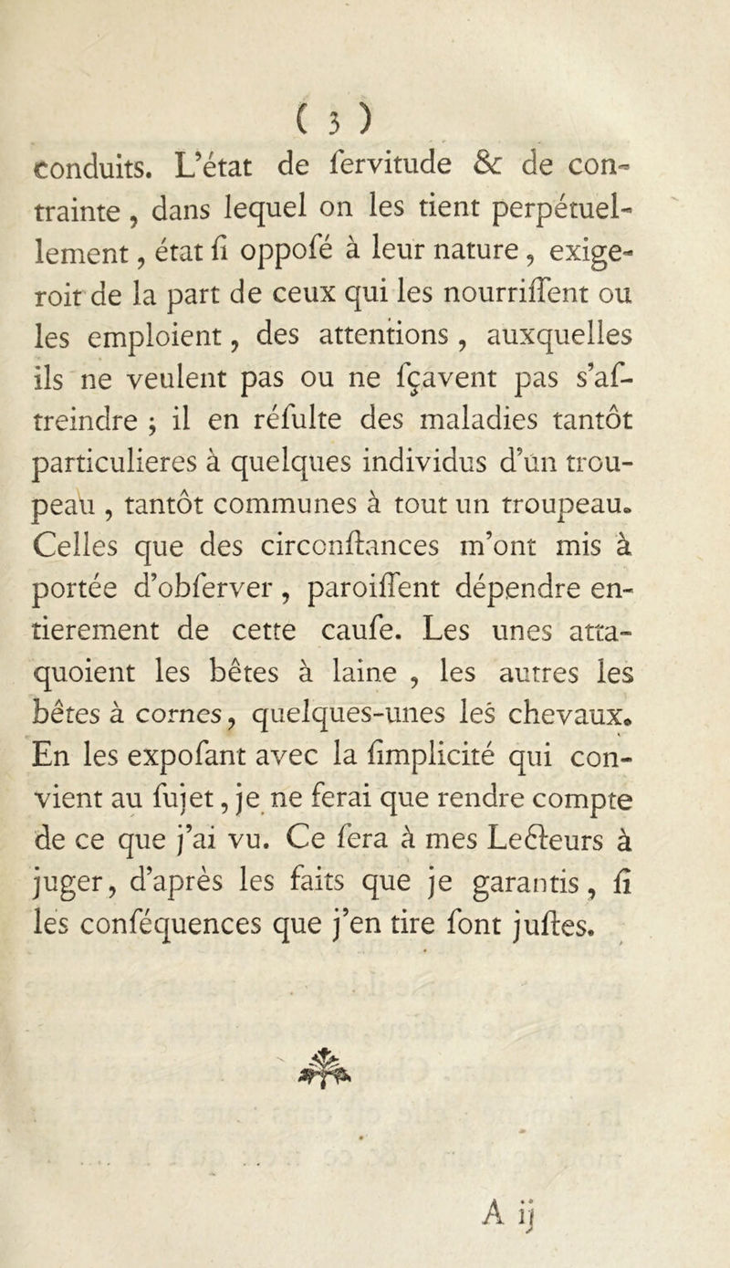 conduits. L’état de fervitude & de con- trainte 5 dans lequel on les tient perpétuel- lement , état fi oppofé à leur nature, exige- roit de la part de ceux qui les nourriflent ou les emploient, des attentions , auxquelles ils ne veulent pas ou ne fçavent pas s’af- treindre ; il en réfulte des maladies tantôt particulières à quelques individus d’un trou- peau 5 tantôt communes à tout un troupeau» Celles que des circcnflances m’ont mis à portée d’obferver, paroiflent dépendre en- tièrement de cette caufe. Les unes atta- quoient les bêtes à laine , les autres les bêtes à cornes, quelques-unes les chevaux. En les expofant avec la fimplicité qui con- vient au fujet, je ne ferai que rendre compte de ce que j’ai vu. Ce fera à mes Leêleurs à juger, d’après les faits que je garantis, fi les conféquences que j’en tire font jufles.