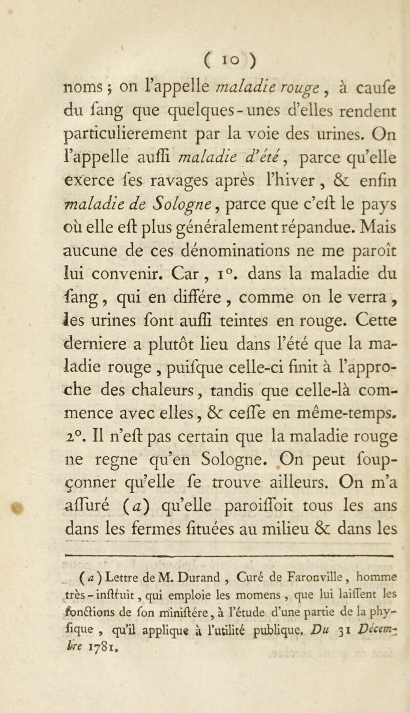 noms ; on l’appelle maladie rouge , à caufe du fang que quelques-unes d’elles rendent particulièrement par la voie des urines. On l’appelle auffi maladie d'été^ parce quelle exerce fes ravages après l’hiver, & enfin maladie de Sologne, parce que c’efi: le pays où elle eft plus généralement répandue. Mais aucune de ces dénominations ne me paroît lui convenir. Car, i°. dans la maladie du fang, qui en diffère , comme on le verra , les urines font auffi teintes en rouge. Cette derniere a plutôt lieu dans l’été que la ma- ladie rouge , puifque celle-ci finit à l’appro- che des chaleurs, tandis que celle-là com- mence avec elles, & cefle en même-temps. iP. Il n’eff pas certain que la maladie rouge ne régné qu’en Sologne, On peut foup- çonner quelle fe trouve ailleurs. On m’a affùré (^) quelle paroiffoit tous les ans dans les fermes fituées au milieu & dans les ( ) Lettre de M. Durand , Curé de Faronville, homme très - inftfuit, qui emploie les momens , que lui lallTent les fondions de Ton m'iniftére, à l’étude d’une partie de la phy- fique , qu’il appliqua à lutilité publique. Dw 31 Vàm- hre 1781,
