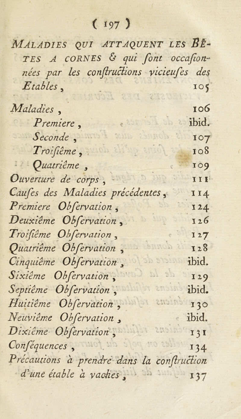 Maladies qui attaquent les Sé- TES A CORNES & qui font occafoU'* nées par les conflruclions yicieufes des Etables y _  105 Maladies , 106 Première, e ibid, • Seconde , 107 Troifième, 108 * Quatrième 109 Ouverture de corps , ■ ^ ' 11 Caufes des Maladies précédentes, 114 Première Obfervation , • 124 Deuxieme Obfervation,, . 126 Troifiême Obfervation , .127 Quatrième Obfervation , * 128 Cinquième Obfervation ^ - ibid. Sixième Obfervation'^ ' - 129 Septième Obfervation , - ibid. Huitième Obfervation y . ’ 130 Neuvième Obfervation y ibid. Dixième- Obfervation'y ’ ' ^ 131 Conféquences , ' ' 134 P récautions a prendté-dans la confruclion f une étable a vacHes y  v. 137