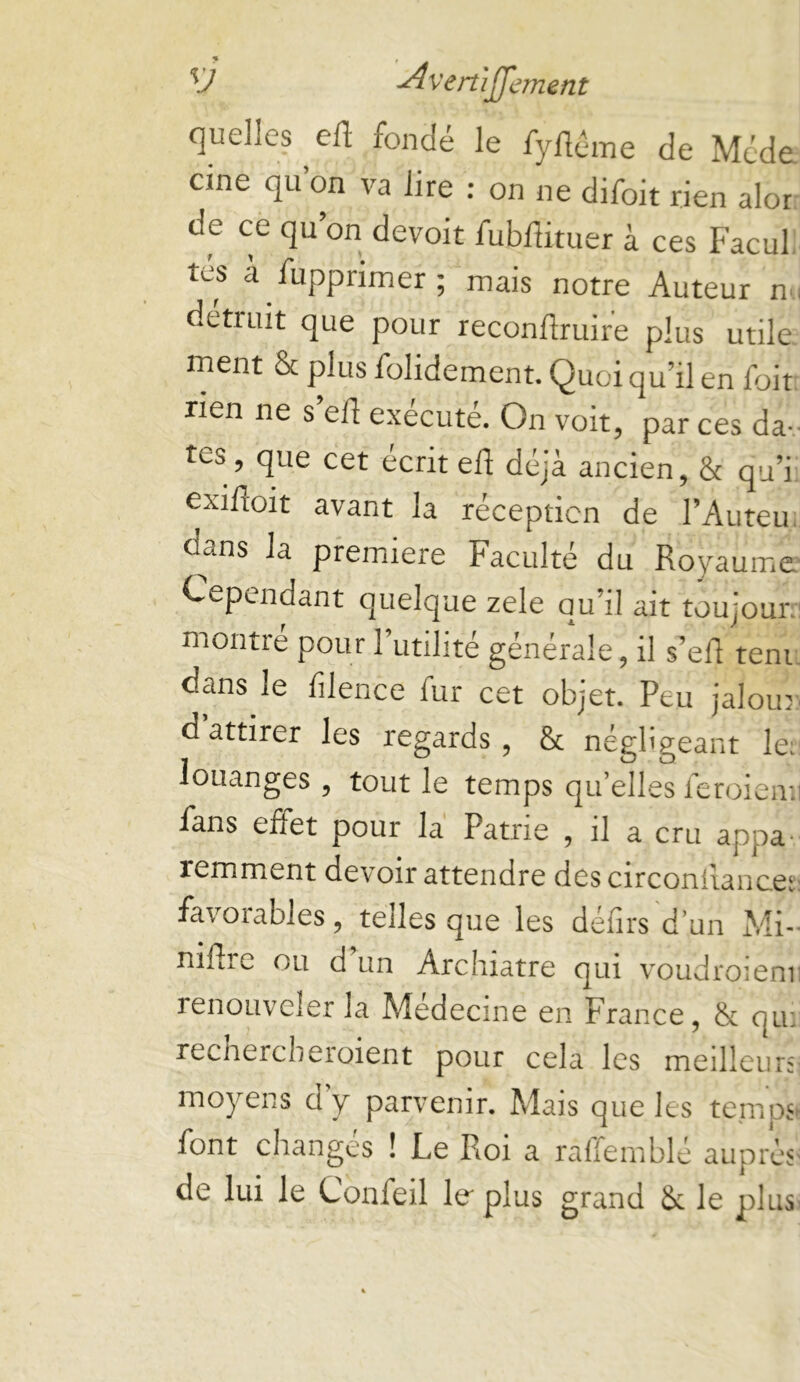 % V -^vertiffement quelles elT; fonde le fyllénie de Méde cine qu on va lire : on ne difoit rien alor de ce qu on devoir fobUituer à ces Facul tes à fupprimer; mais notre Auteur nu détruit que pour recondruire plus utile ment & plus folidement. Quoi qu’il en foit rien ne s efl exécuté. On voit, par ces da- tes, que cet écrit eft déjà ancien, & qu’i. exifloit avant la réception de l’Auteu, d^ans la première Faculté du Royaume' Cependant quelque zele qu’il ait toujouiv montre pour l’utilité générale, il s’efl teni. dans le filence fur cet objet. Peu jaloin. d attirer les regards , & négligeant le:' louanges , tout le temps qu’elles feroiea;i fans effet pour la Patrie , il a cru appa* remment devoir attendre des circonilancet: favorables, telles que les défirs'd’un Mi- niflie ou d un Archiatre qui voudrOiCmi renouveler la Medecine en France, & qu: recnercbcroient pour cela les meilleurs moyens dy parvenir. Mais que les tempS' font changés ! Le Roi a raffemblé auprès de lui le Confeil fo plus grand &: le plus