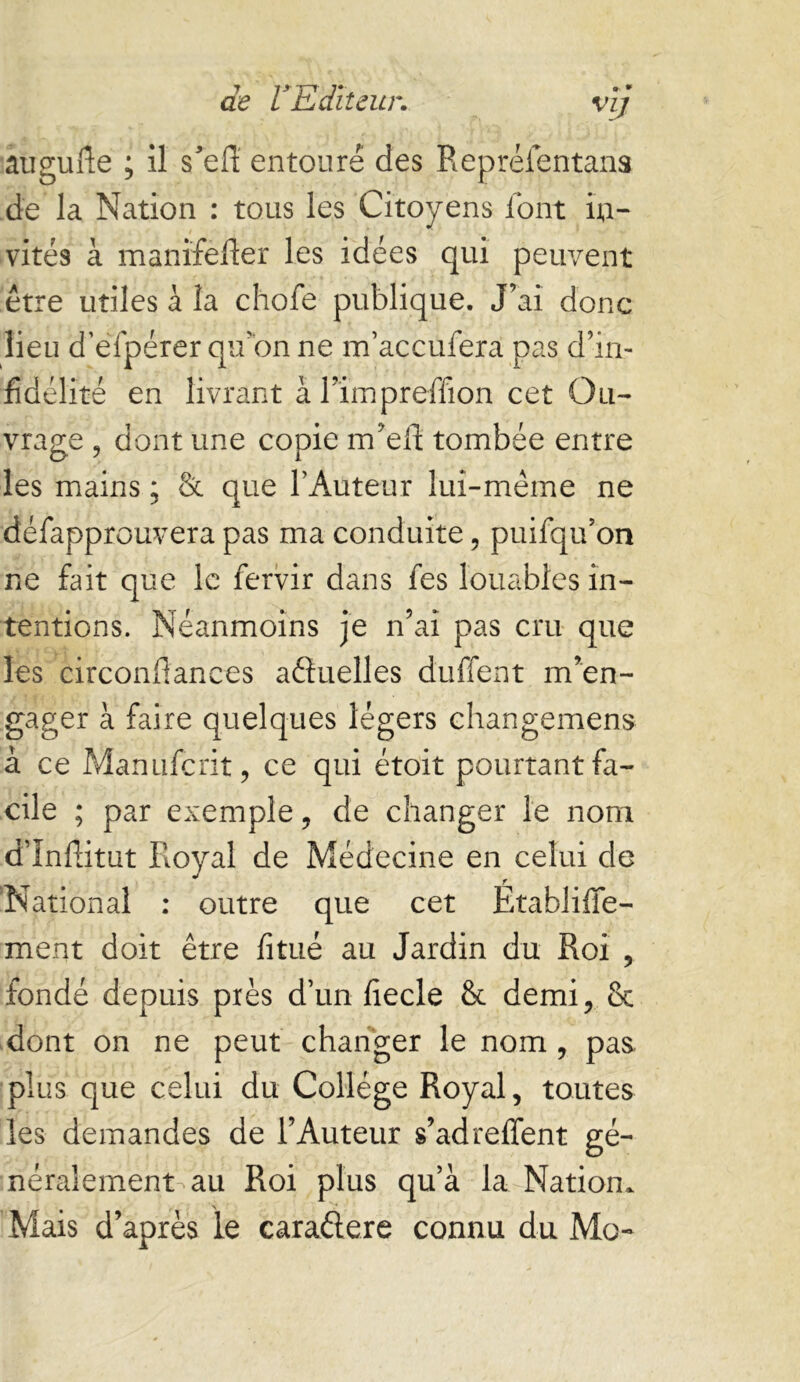 augufte ; il s^eff entouré des Repréientana de la Nation : tous les Citoyens font in- vités à manifefier les idées qui peuvent être utiles à la chofe publique. J’ai donc lieu d’efpérer qu’on ne m’accufera pas d’in- fidélité en livrant à l’impreffion cet Ou- vrage , dont une copie m’ell; tombée entre les mains ; & que l’Auteur lui-même ne defapprouvera pas ma conduite, puifqu’on ne fait que le fervir dans fes louables in- tentions. Néanmoins je n’ai pas cru que les circonflances afluelles duffent m’en- gager à faire quelques légers ehangemens à ce Manuferit, ce qui étoit pourtant fa- cile ; par exemple, de changer le nom d’înflitut Royal de Médecine en celui de 'National : outre que cet Etabliffe- ment doit être fitué au Jardin du Roi , fondé depuis près d’un fiecle & demi, & dont on ne peut changer le nom, pas plus que celui du College Royal, toutes les demandes de l’Auteur s’adreffent gé- néralement au Roi plus qu’à la Nation. Mais d’après le caraélere connu du Mo-