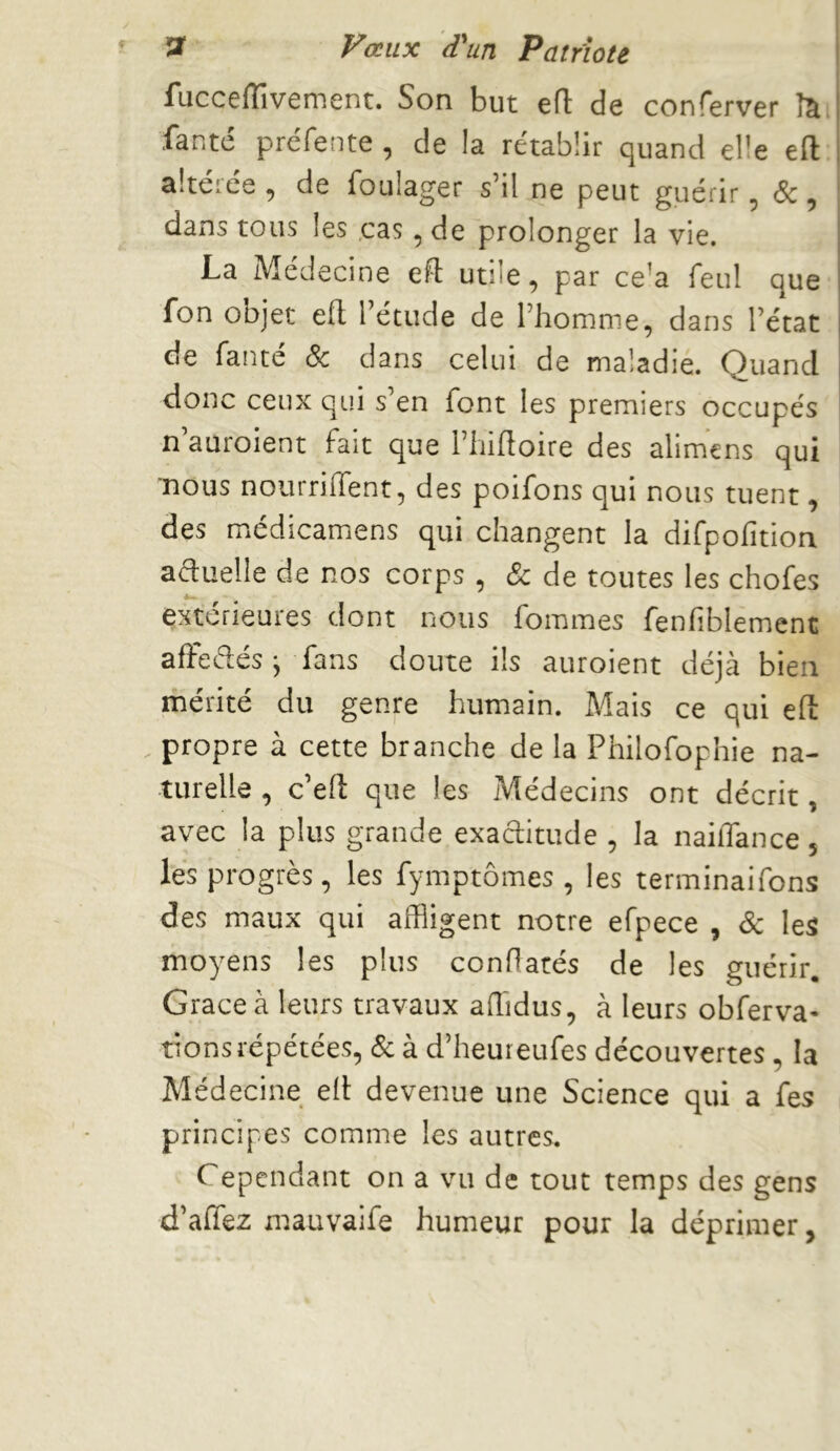 fucceflîvement. Son but efl de conferver îia, fanté préfente , de la rétablir quand elle efl: altéiée , de foulager s’il ne peut guérir ^ cSc, dans tous les .cas, de prolonger la vie. La Médecine efl utile, par ce’a feul que fon objet efl l’étude de l’homme, dans l’état de fanté Sc dans celui de maladie. Quand donc ceux qui s’en font les premiers occupés n’auroient fait que l’iiifloire des alimens qui nous nourriiïent, des poifons qui nous tuent, des miédicamens qui changent la difpofition aduelle de nos corps , & de toutes les chofes extérieures dont nous fommes fenliblement afïeélés j fans doute ils auroient déjà bien mérité du genre humain. Mais ce qui efl: propre à cette branche de la Philofophie na- turelle , c’efl: que les Médecins ont décrit, avec la plus grande exaditude , la nailTance 5 les progrès, les fymptômes , les terminaifons des maux qui affligent notre efpece , Sc les moyens les plus conflarés de les guérir. Grâce à leurs travaux afhdus, à leurs obferva- tions répétées, & à d’heureufes découvertes, la Médecine efl devenue une Science qui a fes principes comme les autres. Cependant on a vu de tout temps des gens d’affez mauvaife humeur pour la déprimer,